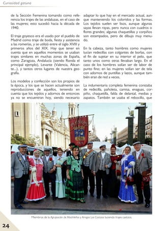 24
Curiosidad gatuna
de la Sección Femenina tomando como refe-
rencia los trajes de las andaluzas, en el caso de
las mujeres; esto sucedió hacia la década de
1940.
El traje goyesco era el usado por el pueblo de
Madrid como traje de boda, fiesta y asistencia
a las romerías, y se utilizó entre el siglo XVIII y
primeros años del XIX. Hay que tener en
cuenta que en aquellos momentos se usaban
trajes similares en muchas zonas de España,
como Zaragoza, Andalucía (siendo Ronda el
principal ejemplo), Levante (Valencia, Alican-
te...), y tantos otros lugares de nuestra geo-
grafía.
Los modelos y confección son los propios de
la época, y los que se hacen actualmente son
reproducciones de aquellos, teniendo en
cuenta que los tejidos y adornos de entonces
ya no se encuentran hoy, siendo necesario
adaptar lo que hay en el mercado actual, aun-
que manteniendo los coloridos y las formas.
Los tejidos suelen ser lisos, aunque algunas
sayas llevan rayas, pero nunca con cuadros o
flores grandes; algunas chaquetillas y corpiños
son estampados, pero de dibujo muy menu-
do.
En la cabeza, tanto hombres como mujeres
lucían redecillas con colgantes de borlas, con
el fin de sujetar en su interior el pelo, que
tanto unos como otras llevaban largo. En el
caso de los hombres solían ser de labor de
punto fino; en las mujeres solían ser de tela
con adornos de puntillas y lazos, aunque tam-
bién eran de red a veces.
La indumentaria completa femenina constaba
de redecilla, pañoleta, camisa, enaguas, cor-
piño, chaquetilla, falda de delantal, medias y
zapatos. También se usaba el rebocillo, que
Miembros de la Agrupación de Madrileños y Amigos Los Castizos luciendo trajes castizos.
 