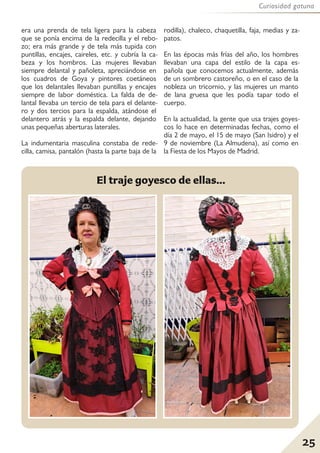 25
Curiosidad gatuna
era una prenda de tela ligera para la cabeza
que se ponía encima de la redecilla y el rebo-
zo; era más grande y de tela más tupida con
puntillas, encajes, caireles, etc. y cubría la ca-
beza y los hombros. Las mujeres llevaban
siempre delantal y pañoleta, apreciándose en
los cuadros de Goya y pintores coetáneos
que los delantales llevaban puntillas y encajes
siempre de labor doméstica. La falda de de-
lantal llevaba un tercio de tela para el delante-
ro y dos tercios para la espalda, atándose el
delantero atrás y la espalda delante, dejando
unas pequeñas aberturas laterales.
La indumentaria masculina constaba de rede-
cilla, camisa, pantalón (hasta la parte baja de la
rodilla), chaleco, chaquetilla, faja, medias y za-
patos.
En las épocas más frías del año, los hombres
llevaban una capa del estilo de la capa es-
pañola que conocemos actualmente, además
de un sombrero castoreño, o en el caso de la
nobleza un tricornio, y las mujeres un manto
de lana gruesa que les podía tapar todo el
cuerpo.
En la actualidad, la gente que usa trajes goyes-
cos lo hace en determinadas fechas, como el
día 2 de mayo, el 15 de mayo (San Isidro) y el
9 de noviembre (La Almudena), así como en
la Fiesta de los Mayos de Madrid.
El traje goyesco de ellas...
 