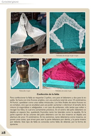 28
Curiosidad gatuna
Rebozo mujer. Pañoleta de encaje mujer mujer.
Rebocillo mujer. Pañoleta de seda mujer.
Confección de la falda
Para confeccionar la falda se requerían 3 paños, uno para el delantero y dos para la es-
palda. Se hacía con tres frunces amplios, con una anchura total de unos 10 centímetros.
Al fruncir, quedaban como unas tablas minúsculas. Los hilos finales de estos frunces no
se cortaban, sino que se anudaban para así poder aumentar o disminuir el tamaño de la
cintura (si engordabas o adelgazabas, o en caso de embarazo, sólo tenías que soltar o
recoger los hilos, lo cual era sumamente práctico). En el centro del paño delantero se
dejaba un espacio liso, quedando fruncidos tanto los laterales como la espalda. En la
parte superior de las uniones del paño delantero con los dos traseros se dejaba una
abertura de unos 15 centímetros. En los extremos, tanto delanteros como traseros, se
ponen unas cintas, que sirven para atar la parte delantera por detrás, y la parte trasera
por delante. Este tipo de falda es conocida como falda de delantal, por la forma de
ajustarse.
 