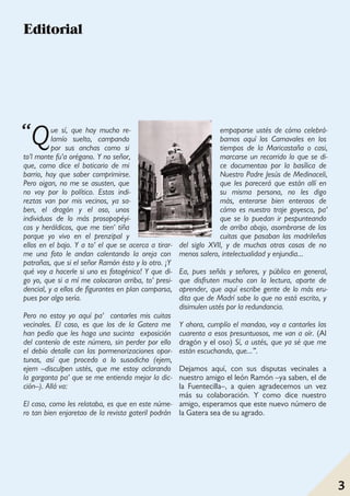 Madrid a vista de gato
3 3
Que sí, que hay mucho re-
lamío suelto, campando
por sus anchas como si
to'l monte fu'a orégano. Y no señor,
que, como dice el boticario de mi
barrio, hay que saber comprimirse.
Pero oigan, no me se asusten, que
no voy por lo político. Estas indi-
reztas van por mis vecinos, ya sa-
ben, el dragón y el oso, unos
individuos de lo más prosopopéyi-
cos y heráldicos, que me tien' tiña
porque yo vivo en el prenzipal y
ellos en el bajo. Y a to' el que se acerca a tirar-
me una foto le andan calentando la oreja con
patrañas, que si el señor Ramón ésto y lo otro. ¡Y
qué voy a hacerle si uno es fotogénico! Y que di-
go yo, que si a mí me colocaron arriba, to' presi-
dencial, y a ellos de figurantes en plan comparsa,
pues por algo sería.
Pero no estoy yo aquí pa' contarles mis cuitas
vecinales. El caso, es que los de la Gatera me
han pedío que les haga una sucinta exposición
del contenío de este número, sin perder por ello
el debío detalle con las pormenorizaciones opor-
tunas, así que procedo a lo susodicho (ejem,
ejem –disculpen ustés, que me estoy aclarando
la garganta pa' que se me entienda mejor la dic-
ción–). Allá va:
El caso, como les relataba, es que en este núme-
ro tan bien enjaretao de la revista gateril podrán
empaparse ustés de cómo celebrá-
bamos aquí los Carnavales en los
tiempos de la Maricastaña o casi,
marcarse un recorrido lo que se di-
ce documentao por la basílica de
Nuestro Padre Jesús de Medinaceli,
que les parecerá que están allí en
su misma persona, no les digo
más, enterarse bien enteraos de
cómo es nuestro traje goyesco, pa'
que se lo puedan ir pespunteando
de arriba abajo, asombrarse de las
cuitas que pasaban las madrileñas
del siglo XVII, y de muchas otras cosas de no
menos salero, intelectualidad y enjundia...
Ea, pues señás y señores, y público en general,
que disfruten mucho con la lectura, aparte de
aprender, que aquí escribe gente de lo más eru-
dita que de Madrí sabe lo que no está escrito, y
disimulen ustés por la redundancia.
Y ahora, cumplío el mandao, voy a cantarles las
cuarenta a esos presuntuosos, me van a oír. (Al
dragón y el oso) Sí, a ustés, que ya sé que me
están escuchando, que...”.
Dejamos aquí, con sus disputas vecinales a
nuestro amigo el león Ramón –ya saben, el de
la Fuentecilla–, a quien agradecemos un vez
más su colaboración. Y como dice nuestro
amigo, esperamos que este nuevo número de
la Gatera sea de su agrado.
Editorial
“
 