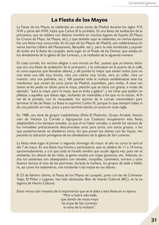 31
Curiosidad gatuna
La Fiesta de los Mayos se celebraba en varias zonas de Madrid durante los siglos XVI,
XVII y parte del XVIII, hasta que Carlos III la prohibió. Es una fiesta de exaltación de la
primavera, que se celebra con distinto nombre en muchos lugares de España (El Mayo,
las Cruces de Mayo, las Mayas, etc), y que también aquí se celebraba; en ciertas épocas
fue una fiesta muy concurrida. En el caso de los Mayos de Madrid, aún celebrándose en
varios barrios (ribera del Manzanares, Barquillo, etc.), pero la más nombrada y popular
de todas era la fiesta de Lavapiés: tenía lugar en el Prado de las Damas, que estaba en
los alrededores de la iglesia de San Lorenzo, y se realizaba de la siguiente manera:
En cada corrala, los vecinos elegían a una mocita en flor, puesto que ya hemos dicho
que era una fiesta de exaltación de la primavera, y la colocaban en la puerta de la calle,
en unos espacios que llamaban altares, y allí ponían lo mejor que tenían todos (una ve-
cina tenía una silla muy bonita, otra una colcha muy lucida, otra un collar, otra un
mantón, otra una pañoleta, etc.). Allí pasaban toda la mañana exhibiéndose ante los
viandantes, que venían de otras zonas de Madrid, exprofeso, para verlas. A esos visi-
tantes se les pedía un óbolo para la maya, petición que se hacía con gracia; a modo de
ejemplo, “para la maya, para la maya, que es linda y galana”, y las niñas que pedían ce-
pillaban a aquellos que daban algo, tachando de miserables a los que no lo hacían. Al fi-
nal de la jornada, con lo recaudado, los vecinos de la corrala merendaban para
terminar el día de fiesta. La fiesta la suprimió Carlos III, porque lo que siempre había si-
do una petición sin más, poco a poco terminó siendo un acoso en toda regla.
En 1988, una serie de grupos madrileñistas (Peña El Madroño, Grupo Arrabel, Asocia-
ción de Vecinos La Corrala y Agrupación Los Castizos) recuperaron esta fiesta,
adaptándola a los tiempos actuales, ya que al no haber corralas, y siendo los vecinos de
los inmuebles prácticamente desconocidos unos para otros, son estos grupos, a los
que posteriormente se añadieron otros, los que ponen los altares con las mayas, res-
petando la ubicación primigenia de los alrededores de la iglesia de San Lorenzo.
La fiesta tiene lugar el primer o segundo domingo de mayo: el año en curso lo será el
día 7 de mayo. Es una fiesta muy bonita y participativa, que se celebra de 11 a 14 horas,
aproximadamente, y a la que todo el mundo tendría que acudir alguna vez, para ver el
ambiente, los altares de las niñas, la gente vestida con trajes goyescos, etc. Además, to-
dos los asistentes son obsequiados con claveles, rosquillas, caramelos, torraos y unos
buenos tientos al vino de los porrones; durante la mañana, los grupos de baile y folklo-
re, así como los dulzaineros, van rondando a las mayas en sus altares.
El 23 de febrero último, la Fiesta de los Mayos de Lavapiés, junto con las de Colmenar
Viejo, El Molar y Leganés, han sido declaradas Bien de Interés Cultural (BIC), en la ca-
tegoría de Hecho Cultural.
Estos versos dan muestra de la importancia que se le daba a esta fiesta en su época:
“Mira si habré sido bella
que siendo de moza maya
fui al pie de San Lorenzo
la reina de la mañana”.
La Fiesta de los Mayos
 