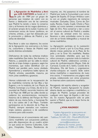 32
Curiosidad gatuna
La Agrupación de Madrileños y Ami-
gos LOS CASTIZOS se fundó el 11
de julio de 1984 por un grupo de
personas que trataban de cubrir con es-
fuerzo y dedicación una de las carencias
que Madrid ha tenido y tiene: la conserva-
ción y el fomento de los rasgos distintivos y
el carácter propio de la ciudad. Cuenta con
numerosos socios de honor (políticos, es-
critores, artistas...) que han destacado por
la promoción y defensa de Madrid y sus
señas de identidad.
Para llevar a cabo sus objetivos, los socios
de la Agrupación nos acercamos a la histo-
ria, costumbres y fiestas de Madrid reali-
zando distintas actividades:
Disfrutamos de todas las verbenas tradicio-
nales madrileñas (San Isidro, San Antonio, La
Paloma...), paseando por las calles la vistosi-
dad de un traje chulapo o goyesco, según los
momentos, que todos identifican con un
Madrid casi perdido pero nunca olvidado.
Aprendemos y enseñamos bailes típicos de
Madrid, schotiss, pasodoble, mazurca, pe-
ricón, jotas castellanas y goyescas.
Hemos colaborado en la recuperación de
las madrileñas romerías de San Blas y San
Eugenio y en la tradición de Los Mayos de
Madrid, homenaje a La Chata, día de la Co-
munidad de Madrid, recorrido histórico del
2 de Mayo de 1808 por las calles donde su-
cedieron los acontecimientos, recreación
histórica de la defensa del Parque de Mon-
teleón de esa misma fecha, y homenaje flo-
ral a los caídos del 3 de Mayo. También
participamos en la elección de la Maja de
Madrid, siempre ataviados con nuestros
trajes castizos, goyescos o de castellanos
romeros para cada ocasión.
Colaboramos en el conocimiento del casti-
cismo madrileño con actuaciones públicas;
para ello disponemos de un cuadro artísti-
co que actúa en Centros Culturales, Cole-
gios, Hospitales, Fiestas, Residencias de
mayores, etc. Así paseamos el nombre de
Madrid por toda la Comunidad y por otros
lugares de España. El Grupo Artístico cuen-
ta con un amplio repertorio de números
musicales: Zarzuelas, Dúos, Coros de Zar-
zuela, Revista, Copla, Cuplé, Chotis y Paso-
dobles, así como sainetes y entremeses del
Siglo de Oro. Para conservar y dar a cono-
cer el acervo cultural de Madrid y estable-
cer lazos de amistad entre los socios,
llevamos a cabo actividades como la crea-
ción de un fondo bibliográfico y musical de
temas madrileños.
La Agrupación participa en la cuestación
contra el Cáncer y por la Cruz Roja, presi-
diendo mesas petitorias en la Plaza de Es-
paña y en la Gran Vía madrileña. Realiza-
mos actividades infantiles para que los
niños conozcan y aprecien toda la tradición
cultural de Madrid, celebramos comidas y
cenas de confraternización (Reyes, Gala de
Carnaval, Cocido de S. Isidro, Cocido de la
Almudena, Día del Socio...), organizamos
charlas-coloquios en nuestra Sede sobre
temas madrileños o experiencias de nues-
tros socios. Y mantenemos una página web
propia, colaborando con otros proyectos
en Internet sobre casticismo madrileño.
Recogiendo del espíritu abierto y acogedor
de Madrid, nuestra Agrupación ha estado
abierta desde sus orígenes a madrileños y a
amigos de Madrid, aunque procedan de
cualquier otro lugar de España o del mun-
do. En nuestra Agrupación sólo se pide
querer a Madrid, que es la mejor forma de
ser madrileño.
¡¡VIVA MADRID!!
Nuestra Agrupación se encuentra en:
Calle del Olivar, 7 - 28012 Madrid
Teléfono 913.691.252 - Móvil 699.070.544
www.loscastizos.es
correo@loscastizos.es
(Abierta los martes, jueves
y sábados de 19:00h a 21:30h)
 