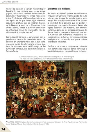 34
Curiosidad gatuna
los que se basan en la versión mantenida por
Burckhardt, que sostiene que es un festival
pagano, vinculado a diversas fiestas como las
saturnales y lupercales y a otros ritos ances-
trales. En definitiva, el Carnaval no deja de ser
una época en la que tienen lugar diferentes
actividades profanas que se celebran después
de la Navidad y antes de la Cuaresma. Luján
alude a cómo, “desde el punto de vista históri-
co, el Carnaval hereda los innumerables ritos tra-
dicionales de la estación invernal”.
Las fiestas del Carnaval se caracterizan por su
peculiaridad dentro del calendario festivo. Se
celebran en una fecha móvil para la que se to-
ma como punto de referencia la primera luna
llena de primavera antes del Domingo de Re-
surrección o Pascua, que es el último día de la
Semana Santa.
El disfraz y la máscara
Así como el disfraz3 aparece estrechamente
vinculado al Carnaval y forma parte de él, la
máscara no siempre ha estado ligada a este
festejo. Por supuesto ambos tratan de ocultar
la identidad de la persona que los portan y
constituyen una especie de terapia frente a la
rigidez cotidiana. Las máscaras, por ejemplo,
no forman parte de los famosos carnavales de
Río de Janeiro y tampoco tiene nada que ver
el Carnaval con numerosas mascaradas co-
rrespondientes a diversas ceremonias mágicas
o religiosas ni con las máscaras que se utilizan
en el teatro y la danza.
En Grecia las primeras máscaras se utilizaron
para ceremonias religiosas como homenaje a
las deidades griegas y especialmente en honor
3 RAMÍREZ DE LUCAS, Juan: Carnaval y máscara en el arte del pueblo. Colección de Arte Popular de Juan Ramírez de
Lucas. Catálogo. Madrid: Centro Cultural Conde Duque (1985).
El combate entre don Carnal y doña Cuaresma. Excelente pintura de Pieter Brueghel
“el Viejo”, de la escuela flamenca, 1559 (Museo de Historia del Arte de Viena).
 