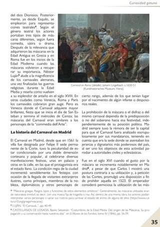 35
Curiosidad gatuna
del dios Dionisios. Posterior-
mente, ya desde Esquilo, se
emplearon para representa-
ciones teatrales4. Según el
género teatral los actores
portaban tres tipos de más-
caras diferentes, según fuera
comedia, sátira o drama.
Después de la relevancia que
adquirieron las máscaras en la
Edad Antigua en Grecia y en
Roma fue en los inicios de la
Edad Moderna cuando las
máscaras volvieron a recupe-
rar su importancia. Néstor
Luján5 alude a la magnificencia
de los carnavales alemanes,
una vez finalizadas las guerras
religiosas durante la Edad
Media y reseña como vuelven
a su esplendor de antaño en el siglo XVIII. En
otras ciudades como Venecia, Roma y París
los carnavales cobraron gran auge. Pero es
Venecia donde el Carnaval adquiere mayor
brillantez, fiesta que se inicia el día de San Es-
teban y termina el miércoles de Ceniza; las
máscaras del Carnaval eran similares a los
personajes de la “commedia dell’Arte”.
La historia del Carnaval en Madrid
El Carnaval en Madrid, desde que en 1561 la
villa fue designada por Felipe II sede perma-
nente de la Corte, tuvo la peculiaridad de es-
tar condicionado por una doble dimensión
cortesana y popular, al celebrarse diversas
manifestaciones festivas, unas en palacio y
otras en la calle, en las que el protagonista era
el estado llano. La condición regia de la ciudad
incrementó sensiblemente los festejos con
ocasión de la llegada de visitantes extranjeros
ilustres, como príncipes, miembros de la no-
bleza, diplomáticos y otros personajes de
cierto rango, además de los que tenían lugar
por el nacimiento de algún infante o desposo-
rios reales.
La prohibición de la máscara o el disfraz o del
mismo carnaval dependía de la predisposición
o no del soberano hacia esa festividad, inde-
pendientemente de su posición política. Ma-
drid siempre tuvo la rémora de ser la capital
para que el Carnaval fuera analizado escrupu-
losamente por sus mandatarios, teniendo en
cuenta que era la sede donde se asentaban los
jerarcas y dignatarios más poderosos del país,
al ser uno los objetivos de esta actividad pa-
rodiar a autoridades civiles y eclesiásticas.
Fue en el siglo XVI cuando el gusto por la
máscara se incrementa notablemente en Ma-
drid6, a pesar de que Carlos I mostró una
postura contraria a su utilización y, a petición
de las Cortes, promulgó una disposición a fin
de prohibir aquella en 1523. El emperador
consideró perniciosa la utilización de las más-
4 “Máscaras griegas. Rasgos, tipos y funciones de estos elementos artísticos”: Generalmente, las máscaras utilizadas eran
de naturaleza inmóvil, es decir, con una mueca fija de tragedia o risa. Así, dentro de una misma obra, los actores podían
interpretar varios personajes o variar sus rostros para cambiar el estado de ánimo de alguno de ellos (https://www.cul-
tura10.org/griega/mascaras).
5 LUJÁN, “El Carnaval...”, pp. 40-49.
6 CASTELLANOS DE LOSADA, Basilio Sebastián: “Costumbres de la Edad Media. Del origen de las Máscaras. Su pro-
pagación y su conservación hasta nuestros días”, en El Museo de las Familias, tomo IV (1846), pp. 36-39.
Carnaval en Roma (detalle). Johann Lingelbach, c.1650-51
(Kunsthistorisches Museum, Viena).
 