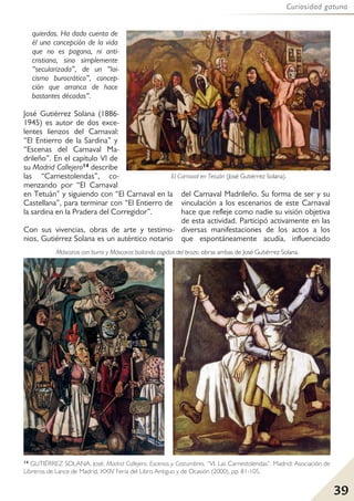 39
Curiosidad gatuna
quierdas. Ha dado cuenta de
él una concepción de la vida
que no es pagana, ni anti-
cristiana, sino simplemente
“secularizada”, de un “lai-
cismo burocrático”, concep-
ción que arranca de hace
bastantes décadas”.
José Gutiérrez Solana (1886-
1945) es autor de dos exce-
lentes lienzos del Carnaval:
“El Entierro de la Sardina” y
“Escenas del Carnaval Ma-
drileño”. En el capítulo VI de
su Madrid Callejero14 describe
las “Carnestolendas”, co-
menzando por “El Carnaval
en Tetuán” y siguiendo con “El Carnaval en la
Castellana”, para terminar con “El Entierro de
la sardina en la Pradera del Corregidor”.
Con sus vivencias, obras de arte y testimo-
nios, Gutiérrez Solana es un auténtico notario
del Carnaval Madrileño. Su forma de ser y su
vinculación a los escenarios de este Carnaval
hace que refleje como nadie su visión objetiva
de esta actividad. Participó activamente en las
diversas manifestaciones de los actos a los
que espontáneamente acudía, influenciado
El Carnaval en Tetuán (José Gutiérrez Solana).
Máscaras con burro y Máscaras bailando cogidas del brazo, obras ambas de José Gutiérrez Solana.
14 GUTIÉRREZ SOLANA, José. Madrid Callejero. Escenas y Costumbres, “VI. Las Carnestolendas”. Madrid: Asociación de
Libreros de Lance de Madrid, XXIV Feria del Libro Antiguo y de Ocasión (2000), pp. 81-105.
 