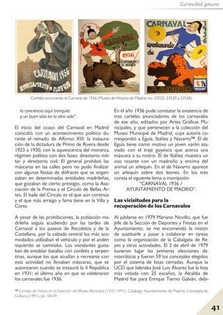 41
Curiosidad gatuna
la conciencia aquí tranquila
y un buen sitio en la otra vida”.
El inicio del ocaso del Carnaval en Madrid
coincidió con un acontecimiento político du-
rante el reinado de Alfonso XIII: la instaura-
ción de la dictadura de Primo de Rivera desde
1923 a 1930, con la aquiescencia del monarca,
régimen político con dos fases: directorio mili-
tar y directorio civil. El general prohibió las
máscaras en las calles pero no pudo finalizar
con algunas fiestas de disfraces que se organi-
zaban en determinadas entidades madrileñas,
que gozaban de cierto prestigio, como la Aso-
ciación de la Prensa y el Círculo de Bellas Ar-
tes. El baile del Círculo es el que aún continúa
y el que más arraigo y fama tiene en la Villa y
Corte.
A pesar de las prohibiciones, la población ma-
drileña seguía acudiendo por las tardes de
Carnaval a los paseos de Recoletos y de la
Castellana, por la calzada central los más aco-
modados utilizaban el vehículo y por el andén
izquierdo se caminaba. Los viandantes gusta-
ban de entablar batallas con confetis y serpen-
tinas, aunque los que acudían a recrearse con
esta actividad no llevaban máscaras, que se
autorizaron cuando se instauró la II República
en 1931; el último año en que se celebraron
los carnavales fue 1936.
En el año 1936 pude constatar la existencia de
tres carteles anunciadores de los carnavales
de ese año, editados por Artes Gráficas Mu-
nicipales, y que pertenecen a la colección del
Museo Municipal de Madrid, cuya autoría co-
rrespondió a Eguía, Ibáñez y Navarro16. El de
Eguía tiene como motivo un joven varón ata-
viado con el traje goyesco que acerca una
máscara a su rostro. El de Ibáñez muestra un
oso rasante con un madroño y encima del
animal un arlequín. En el de Navarro aparece
un arlequín sobre dos leones. En los tres
consta el siguiente lema o inscripción:
“CARNAVAL 1936 /
AYUNTAMIENTO DE MADRID”.
Las vicisitudes para la
recuperación de los Carnavales
Al jubilarse en 1979 Mariano Novillo, que fue
Jefe de la Sección de Deportes y Fiestas en el
Ayuntamiento, se me encomendó la misión
de sustituirle y pasar a colaborar en tareas
como la organización de la Cabalgata de Re-
yes y otras actividades. El 3 de abril de 1979
tuvieron lugar las primeras elecciones de-
mocráticas y fueron 59 los concejales elegidos
por el sistema de listas cerradas. Aunque la
UCD que lideraba José Luis Álvarez fue la lista
más votada con 25 escaños, la Alcaldía de
Madrid fue para Enrique Tierno Galván, debi-
Carteles anunciando el Carnaval de 1936 (Museo de Historia de Madrid, inv. 23525, 23529 y 23528).
16 Carteles de Fiestas en la Colección del Museo Municipal (1932-1991). Catálogo. Ayuntamiento de Madrid, Concejalía de
Cultura (1991), pp- 58-59.
 