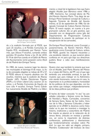42
Curiosidad gatuna
do a la coalición formada por el PSOE, que
sacó 25 escaños, y el Partido Comunista de
España PCE, encabezado por Ramón Tama-
mes, que obtuvo 9 escaños, sumando ambos
partidos 34 escaños frente a los 25 de UCD.
El 19 de abril fue cuando en el Salón de Plenos
del Ayuntamiento tomó posesión como Alcal-
de de Madrid don Enrique Tierno.
En 1983, de nuevo, tuvieron lugar las eleccio-
nes municipales el domingo 8 de mayo. La lis-
ta de concejales elegidos se redujo de 59 a 57.
El PSOE obtuvo la mayoría absoluta con 30
escaños, mientras que la coalición de Alianza
Popular (AP), Partido Demócrata Popular
(PDP) y la Unión Liberal (UL) sacaron 23 es-
caños, y el Partido Comunista de España ob-
tuvo solo 4 escaños. Enrique Tierno Galván
fue nuevamente Alcalde de Madrid y su falleci-
miento a mitad de la legislatura hizo que fuera
elegido Alcalde Juan Barranco entre 1986 y
1989. Asimismo, fue concejal electo de Ma-
drid Ramón Herrero Marín. Tras dejar de ser
Enrique Moral Sandoval concejal de Cultura y
Segundo Teniente de Alcalde del Ayunta-
miento, el 22 de septiembre de 1986, fue de-
signado Concejal de Cultura Ramón Herrero
Marín. El nuevo equipo, en cuanto a la pro-
gramación cultural, dio un giro positivo, que
coincidió con mi designación como Jefe del
Departamento de Programación Cultural,
brindándome la ocasión de participar en la
recuperación de los carnavales.
De Enrique Moral Sandoval, como Concejal, y
posteriormente, de Ramón Herrero Marín,
igualmente como Concejal de Cultura, ambos
del PSOE, guardo los mejores recuerdos y
una excelente relación, ya que tuvieron plena
confianza en mí para que bajo sus directrices
pudiera llevar a cabo esas manifestaciones
festivas.
Quiero citar aquí también la sintonía que tuve
con el Alcalde, José María Álvarez del Manza-
no y López del Hierro, del PP, con el que sigo
teniendo una entrañable amistad, lo que de-
muestra que para trabajar en la Administra-
ción siendo funcionario, como era mi caso, lo
importante es la profesionalidad y honestidad
de los políticos de los que dependes, con los
que tienes que trabajar, independientemente
de las ideas políticas que profesen.
El hecho de haber conocido “in situ” las acti-
vidades culturales y festivas como las fiestas
de Navidad y Reyes, Carnavales, conciertos
de Semana Santa, fiestas de San Isidro, Vera-
nos de la Villa y Semanas Culturales y haber
ejercido en la UNED la docencia como histo-
riador es lo que me incentivó a investigar la
historia, tradiciones y costumbres de Madrid.
Ese interés se plasmó en la redacción de di-
versos libros, artículos en revistas y periódi-
cos, así como la impartición de distintas
conferencias, publicaciones y disertaciones
que fundamentalmente versaban sobre Ma-
drid. Lo que me valió ser elegido, primero,
Miembro Colaborador del Instituto de Estu-
Saludo del autor al alcalde
don José María Álvarez del Manzano.
Saludo del autor al alcalde
don Enrique Tierno Galván.
 