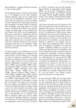 43
Curiosidad gatuna
dios Madrileños y después Miembro Numera-
rio de la citada entidad.
El Concejal de Cultura, Enrique Moral Sando-
val, y el Delegado de ese Área, Eduardo
Huertas Vázquez, junto con mi colaboración
como Jefe de Actividades Culturales, asumi-
mos el reto de programar ya unos carnavales
de cierta relevancia. En este sentido, recuerdo
que acompañé a Enrique Moral al Gobierno
Civil de Madrid, cuya sede estaba en la calle
Mayor, 69 (Palacio de Cañete) a una reunión,
cuando era gobernador civil de Madrid Juan
José Rosón, de la UCD, con la finalidad de lo-
grar que se autorizara la celebración del Car-
naval; Rosón, en una entrevista cordial, dio el
visto bueno para que los carnavales tuvieran
lugar, pero siempre que en este primer Car-
naval no se utilizara la máscara, como medida
preventiva para que no se produjera ningún
incidente y a la espera de cómo se iba a cele-
brar esta actividad.
En estos primeros años Madrid tuvo la sensi-
bilidad de elegir pregoneros y pregoneras con
cierto caché y, en ese sentido, se me encargó
la misión de contactar inicialmente con ellos,
teniendo la ocasión de conocer a estas perso-
nas con cierto relieve en la vida cultural ma-
drileña. Intelectuales y escritores como Lauro
Olmo (1980), Luis Carandell (1980) y Mon-
cho Alpuente (1985); cineastas como Pedro
Almodóvar (1988); humoristas como José
María Pérez “Peridis” (1982), Tip y Coll
(1984), Antonio Mingote (1985), Martes y
Trece (1986) y Gallego y Rey (1990); actrices
como Concha Velasco (1987), Rafaela Apari-
cio (1989) y Doña Rogelia (1991). Todo un
elenco que contribuyó a enriquecer y presti-
giar el Carnaval. Se trataba, por una parte,
que esos doctos conocedores de la historia
de esta manifestación lúdica en nuestra capital
y, por otra, estos famosos humoristas, coad-
yuvaran a crear un clima propicio para la cele-
bración del Carnaval en Madrid, considerando
que su recuperación era un objetivo harto
difícil y laborioso. Había que crear la semilla
para que los madrileños volvieran a participar
en el Carnaval. En Carnavales posteriores fue-
ron pregoneros, entre otros, Juan “El Golosi-
na” (2011), el director de cine Cine Santiago
Segura (2012), el presentador Carlos Sobera
(2013), el actor Alex O’Dogherty (2014),
Carlos Iglesias (2015), José Manuel Montilla
“El Langui” (2017), Orgullo Vallekano (2018),
Aviador Dro (2019) y Soleá Morente (2022).
En este año de 2023 el pregonero fue Fer-
nando Gil.
Uno de los retos para que el Carnaval en Ma-
drid se recuperara era iniciar el mismo con un
pregonero de postín y así ocurrió, por ejem-
plo, con la designación de Lauro Olmo, quien
el día 15 de febrero de 1980, viernes, desde
los balcones de la Casa de la Panadería en la
Plaza Mayor rememoró la afirmación de Caro
Baroja de que “la fiesta era una expresión de la
gran cultura de los pueblos y que los festivales
famosos se celebran en las ciudades más cul-
tas”. Entre ellas, especificaba Olmo, está Ma-
drid. El pregonero recordaba con añoranza
aquellos magníficos desfiles de carrozas de
antaño que discurrían por la Castellana, “ple-
nos de imaginación y poder creador; de cómo las
comparsas, las charangas, los bailes animaban
con su zumba satírico-burlesca las calles y plazas
en un afán liberador”. En ese carnaval de 1980,
con una programación consistente, Lauro Ol-
mo aludió a sus partidarios y detractores, a la
ausencia de la máscara en ese año tan con-
sustancial al carnaval, y al hecho de que los
madrileños asumieran el reto de continuar en
años venideros con esta fiesta, considerando
que Madrid es un pueblo “dotado para la fies-
ta”, con ese humor y ese “instinto creador”
que forman parte de su modo de ser.
En ese carnaval de 1980, que tuvo lugar entre
los días 15 y 20 de febrero, los emplazamien-
tos más relevantes fueron la Plaza Mayor, la
Carrera de San Francisco y la calle de Toledo.
El Viernes, el pregón de Olmo fue el acto más
significativo de la apertura de la fiesta en la
Plaza Mayor, proseguido por bailes y comiti-
vas de charangas que se prolongaron durante
el sábado y domingo. El lunes, día 18 de fe-
brero, el jurado hizo público el fallo de los
premios concedidos, entre otros, a diversos
grupos para los mejores disfraces, charangas y
bailes. Aparte del emblemático Entierro de la
 