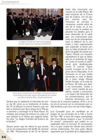 44
Curiosidad gatuna
Sardina que se celebraría el miércoles de ceni-
za día 20, como ya es tradicional, el martes,
día 19, se efectuó un primer Entierro que rea-
lizó su itinerario por doce plazas de la Villa pa-
ra terminar y converger en la Plaza Mayor. En
realidad, este ensayo de entierro no cuajó y el
que subsiste es el clásico que organiza todos
los años “La Alegre Cofradía del Entierro de
la Sardina”.
Quiero poner aquí de relieve lo que aconte-
ció en los preparativos del desfile de carnaval
de 1981. Precisamente el día 23 de febrero
había sido convocada una
reunión en la calle Mayor, 83,
sede entonces de la Conce-
jalía de Cultura, con los gru-
pos inscritos para los
concursos de carrozas y
comparsas, cuando sobre las
seis de la tarde, en el mo-
mento en que se estaban ex-
plicando los detalles para el
buen desarrollo de la cabal-
gata, con instrucciones para
cada uno de los participantes,
sonó el teléfono de la cen-
tralita y hubo urgentemente
que suspender la sesión por-
que se había producido el in-
tento de golpe de estado por
Tejero. Parecía una situación
esperpéntica la que se detec-
taba en el ambiente. En lugar
de “¡todo el mundo al suelo!”
como gritó desafortunada-
mente el coronel Tejero
cuando irrumpió en el Con-
greso de los Diputados, en el
momento en el que estaba
ejerciendo su voto el diputa-
do y buen amigo Manuel
Núñez Encabo, en la sede de
la Mayor, 83 hubo que decir
a los convocados “¡todos a
casa!”, como medida de pru-
dencia, cautela y prevención,
a la espera del desarrollo de
los acontecimientos, que fe-
lizmente terminaron con el
fracaso de la intentona golpista. Al fin y al ca-
bo era el carnaval con su connotación por un
lado burlesca y por otra con ese matiz trágico.
Luis Carandell puso de manifiesto en el
pregón de los carnavales de la Villa y Corte
del año 1981 la tesis del insigne antropólogo
Julio Caro Baroja respecto a que “el carnaval
ha muerto”, aseveración que realizó en su
espléndido libro El Carnaval. El cosmopolitis-
mo y la gran ciudad han diluido esas reminis-
cencias tradicionales. Por otra parte, Baroja
argumenta que la pérdida de la religiosidad en
La Alegre Cofradía del Entierro de la Sardina
(Fuente: https://www.madridiario.es/453034/).
Varios de los componentes de la Alegre Cofradía del Entierro
de la Sardina. Entre ellos, el que fue presidente de Cofradía,
Juan Manuel Sánchez Ríos, y el autor del artículo.
 
