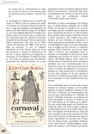46
Curiosidad gatuna
de manera que su comportamiento no venga
dar la razón a quienes en tristes tiempos pasa-
dos suprimieron estas antiguas e inocentes fies-
tas”.
La Concejalía de Cultura tuvo el acierto de
iniciar en 1986 un ciclo de conferencias sobre
el Carnaval, en el Centro Cultural Conde Du-
que, a cargo de prestigiosos investigadores. La
apertura de este ciclo tuvo lugar el 3 de febre-
ro, con una magistral disertación de Julio Caro
Baroja, quien, al comienzo de su conferencia
Los Carnavales hasta hoy, efectuó un emotivo
recuerdo de don Enrique Tierno, cuando solo
habían transcurrido unos días de su falleci-
miento (19 de enero de 1986). Tuve el privi-
legio de escuchar, in situ, la magistral
disertación de Caro Baroja sobre las raíces
del Carnaval, su historia, la significación del
término y otros aspectos que singularizan a
esta fiesta. El 5 de febrero se celebró la tertu-
lia “Las brujas se disfrazan para el Carnaval”,
presentada por Manuel Ferreras, en la que
participaron como contertulios Agustín García
Calvo, Lola Gavarrón y Fernando Tola. Mon-
cho Alpuente puso broche al ciclo el 6 de fe-
brero con una conferencia titulada
“Carnavales aquella vieja movida”.
Reseñaba el insigne antropólogo Caro Baroja
que ya desde épocas pretéritas de la Edad
Media, el Carnaval se identifica con un hom-
bre tragón, grueso y bebedor que es descrito
por el Arcipreste de Hita en su Libro del Buen
Amor, donde relata la pugna entre Don Carnal
y Doña Cuaresma. Una imagen muy carac-
terística de este combate se encuentra en
obras pictóricas de excelentes artistas, como
la de Brueghel El Viejo, en la que contempla-
mos la imagen de Don Carnal y su acérrima
enemiga Doña Cuaresma, que es una mujer
“flaca y asténica” que representa todo lo
opuesto a la carnalidad. Se trata de una mujer
vegetariana que practica el ayuno y la absti-
nencia. Recordaba Baroja cómo tanto en
Castilla cómo en Madrid hay quien recuerda la
existencia de unas representaciones de la
Cuaresma como una mujer que porta en una
mano un manojo de vegetales y en la otra un
bacalao con siete piernas que se identificaban
con las siete semanas en las que duraba la
Cuaresma. A medida que pasaban esas sema-
nas se procedía a cortar paulatinamente esas
piernas.
Caro manifestaba que ya mucho antes de que
existiera el carnaval cristiano, en los países
paganos europeos desfilaban durante el mes
de enero comparsas de enmascarados que
eran las que caracterizaban las “Calendas de
Enero” (Kalendae jannariae). La existencia de
estas han llegado a nosotros “a través de tex-
tos condenatorios de los padres de la Iglesia”.
De este modo había grupos de hombres ata-
viados de mujer y de viejas o viejos, y algunos
se disfrazaban incluso de animales. Estas prác-
ticas han llegado principalmente al norte del
país y existían ya antes que apareciera la Insti-
tución del Carnaval, incorporándose luego al
mismo. Igualmente ha ocurrido con la elec-
ción de determinadas autoridades burlescas
como reyes ficticios, alcaldes fingidos, autori-
dades de mujeres o de hombres que tenían
Obra de Julio Caro Baroja sobre el Carnaval.
 