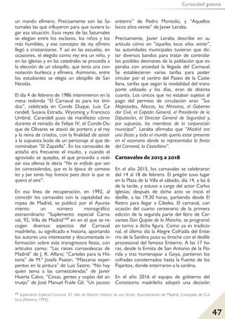 47
Curiosidad gatuna
un mando efímero. Precisamente son las Sa-
turnales las que influyeron para que tuviera lu-
gar esa situación. Esos reyes de las Saturnales
se elegían entre los esclavos, los niños y los
más humildes, y ese concepto de rey efímero
llegó a cristianizarse. Y así en las escuelas, en
ocasiones, el elegido como rey era un niño, y
en las iglesias y en las catedrales se procedía a
la elección de un obispillo, que tenía una con-
notación burlesca y efímera. Asimismo, entre
los estudiantes se elegía un obispillo de San
Nicolás.
El día 4 de febrero de 1986 intervinieron en la
mesa redonda “El Carnaval es para los tími-
dos”, celebrada en Conde Duque, Luis Ca-
randell, Susana Estrada, Wyoming y Francisco
Umbral. Carandell puso de manifiesto cómo
durante el reinado de Felipe IV, el Conde-Du-
que de Olivares se atavió de portero y el rey
y la reina de criados, con la finalidad de asistir
a la supuesta boda de un personaje al que de-
nominaban “El Zapatilla”. En los carnavales de
antaño era frecuente el insulto, y cuando el
agraviado se quejaba, el que procedía a reali-
zar esa ofensa le decía “No se enfade que son
las carnestolendas, que es la época de carnava-
les y por tanto hay licencia para decir lo que se
quiera al otro”.
En esa línea de recuperación, en 1992, al
coincidir los carnavales con la capitalidad eu-
ropea de Madrid, se publicó por el Ayunta-
miento un número monográfico
extraordinario “Suplemento especial Carna-
val, 92, Villa de Madrid”17 en en el que se re-
cogen diversos aspectos del Carnaval
madrileño, su significado e historia, aportando
los autores una interesante y documentada in-
formación sobre esta transgresora fiesta, con
artículos como: “Las raíces carnavalescas de
Madrid” de J. R. Alfaro; “Carteles para la His-
toria” de M.ª Josefa Pastor; “Máscaras esper-
pentos en la pintura” de Luis Sastre; “No hay
quien tema a las carnestolendas” de Javier
Huerta Calvo; “Cosas, gentes y coplas del an-
truejo” de José Manuel Fraile Gil; “Un jocoso
entierro” de Pedro Montoliú, y “Aquellos
locos años veinte” de Javier Leralta.
Precisamente, Javier Leralta describe en su
artículo cómo en “aquellos locos años veinte”,
las autoridades municipales tuvieron que dic-
tar diversos bandos para tratar de controlar
los posibles desmanes de la población que es-
peraba con ansiedad la llegada del Carnaval.
Se establecieron varias tarifas para poder
circular por el centro del Paseo de la Caste-
llana, tarifas que según la modalidad del trans-
porte utilizado y los días, eran de distinta
cuantía. Los únicos que no estaban sujetos al
pago del permiso de circulación eran “Sus
Majestades, Altezas, los Ministros, el Goberna-
dor Civil, el Capitán General, el Presidente de la
Diputación, el Director General de Seguridad y,
por supuesto, los miembros de la corporación
municipal”. Leralta afirmaba que “Madrid era
una fiesta y todo el mundo quería estar presente
en el escenario donde se representaba la fiesta
del Carnaval, la Castellana”.
Carnavales de 2015 a 2018
En el año 2015, los carnavales se celebraron
del 14 al 18 de febrero. El pregón tuvo lugar
en la Plaza de la Villa el sábado, día 14, a las 6
de la tarde, y estuvo a cargo del actor Carlos
Iglesias; después de dicho acto se inició el
desfile, a las 19,30 horas, partiendo desde El
Retiro para llegar a Cibeles. El carnaval, con
ocasión del cuarto centenario de la primera
edición de la segunda parte del libro de Cer-
vantes Don Quijote de la Mancha, se programó
en torno a dicha figura. Como ya es tradicio-
nal, el último día la Alegre Cofradía del Entie-
rro de la Sardina puso su broche con el desfile
procesional del famoso Entierro. A las 17 ho-
ras, desde la Ermita de San Antonio de la Flo-
rida y tras homenajear a Goya, partieron los
cofrades consternados hasta la Fuente de los
Pajaritos, donde enterraron a la sardina.
En el año 2016 el equipo de gobierno del
Consistorio madrileño adoptó una decisión
17 Suplemento Especial Carnaval, 92. Villa de Madrid. Historia de una ficción. Ayuntamiento de Madrid, Concejalía de Cul-
tura (febrero, 1992).
 