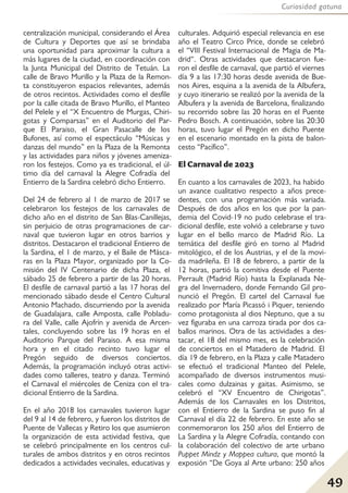 49
Curiosidad gatuna
centralización municipal, considerando el Área
de Cultura y Deportes que así se brindaba
una oportunidad para aproximar la cultura a
más lugares de la ciudad, en coordinación con
la Junta Municipal del Distrito de Tetuán. La
calle de Bravo Murillo y la Plaza de la Remon-
ta constituyeron espacios relevantes, además
de otros recintos. Actividades como el desfile
por la calle citada de Bravo Murillo, el Manteo
del Pelele y el “X Encuentro de Murgas, Chiri-
gotas y Comparsas” en el Auditorio del Par-
que El Paraiso, el Gran Pasacalle de los
Bufones, así como el espectáculo “Músicas y
danzas del mundo” en la Plaza de la Remonta
y las actividades para niños y jóvenes ameniza-
ron los festejos. Como ya es tradicional, el úl-
timo día del carnaval la Alegre Cofradía del
Entierro de la Sardina celebró dicho Entierro.
Del 24 de febrero al 1 de marzo de 2017 se
celebraron los festejos de los carnavales de
dicho año en el distrito de San Blas-Canillejas,
sin perjuicio de otras programaciones de car-
naval que tuvieron lugar en otros barrios y
distritos. Destacaron el tradicional Entierro de
la Sardina, el 1 de marzo, y el Baile de Másca-
ras en la Plaza Mayor, organizado por la Co-
misión del IV Centenario de dicha Plaza, el
sábado 25 de febrero a partir de las 20 horas.
El desfile de carnaval partió a las 17 horas del
mencionado sábado desde el Centro Cultural
Antonio Machado, discurriendo por la avenida
de Guadalajara, calle Amposta, calle Pobladu-
ra del Valle, calle Ajofrín y avenida de Arcen-
tales, concluyendo sobre las 19 horas en el
Auditorio Parque del Paraiso. A esa misma
hora y en el citado recinto tuvo lugar el
Pregón seguido de diversos conciertos.
Además, la programación incluyó otras activi-
dades como talleres, teatro y danza. Terminó
el Carnaval el miércoles de Ceniza con el tra-
dicional Entierro de la Sardina.
En el año 2018 los carnavales tuvieron lugar
del 9 al 14 de febrero, y fueron los distritos de
Puente de Vallecas y Retiro los que asumieron
la organización de esta actividad festiva, que
se celebró principalmente en los centros cul-
turales de ambos distritos y en otros recintos
dedicados a actividades vecinales, educativas y
culturales. Adquirió especial relevancia en ese
año el Teatro Circo Price, donde se celebró
el “VIII Festival Internacional de Magia de Ma-
drid“. Otras actividades que destacaron fue-
ron el desfile de carnaval, que partió el viernes
día 9 a las 17:30 horas desde avenida de Bue-
nos Aires, esquina a la avenida de la Albufera,
y cuyo itinerario se realizó por la avenida de la
Albufera y la avenida de Barcelona, finalizando
su recorrido sobre las 20 horas en el Puente
Pedro Bosch. A continuación, sobre las 20:30
horas, tuvo lugar el Pregón en dicho Puente
en el escenario montado en la pista de balon-
cesto “Pacífico”.
El Carnaval de 2023
En cuanto a los carnavales de 2023, ha habido
un avance cualitativo respecto a años prece-
dentes, con una programación más variada.
Después de dos años en los que por la pan-
demia del Covid-19 no pudo celebrase el tra-
dicional desfile, este volvió a celebrarse y tuvo
lugar en el bello marco de Madrid Río. La
temática del desfile giró en torno al Madrid
mitológico, el de los Austrias, y el de la movi-
da madrileña. El 18 de febrero, a partir de la
12 horas, partió la comitiva desde el Puente
Perrault (Madrid Río) hasta la Explanada Ne-
gra del Invernadero, donde Fernando Gil pro-
nunció el Pregón. El cartel del Carnaval fue
realizado por María Picassó i Piquer, teniendo
como protagonista al dios Neptuno, que a su
vez figuraba en una carroza tirada por dos ca-
ballos marinos. Otra de las actividades a des-
tacar, el 18 del mismo mes, es la celebración
de conciertos en el Matadero de Madrid. El
día 19 de febrero, en la Plaza y calle Matadero
se efectuó el tradicional Manteo del Pelele,
acompañado de diversos instrumentos musi-
cales como dulzainas y gaitas. Asimismo, se
celebró el “XV Encuentro de Chirigotas”.
Además de los Carnavales en los Distritos,
con el Entierro de la Sardina se puso fin al
Carnaval el día 22 de febrero. En este año se
conmemoraron los 250 años del Entierro de
La Sardina y la Alegre Cofradía, contando con
la colaboración del colectivo de arte urbano
Puppet Mindz y Mappea cultura, que montó la
exposión “De Goya al Arte urbano: 250 años
 