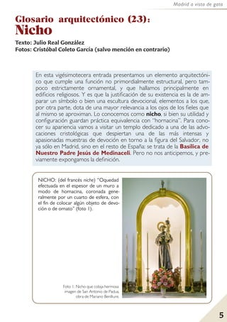 5
Madrid a vista de gato
En esta vigésimotecera entrada presentamos un elemento arquitectóni-
co que cumple una función no primordialmente estructural, pero tam-
poco estrictamente ornamental, y que hallamos principalmente en
edificios religiosos. Y es que la justificación de su existencia es la de am-
parar un símbolo o bien una escultura devocional, elementos a los que,
por otra parte, dota de una mayor relevancia a los ojos de los fieles que
al mismo se aproximan. Lo conocemos como nicho, si bien su utilidad y
configuración guardan práctica equivalencia con “hornacina”. Para cono-
cer su apariencia vamos a visitar un templo dedicado a una de las advo-
caciones cristológicas que despiertan una de las más intensas y
apasionadas muestras de devoción en torno a la figura del Salvador, no
ya sólo en Madrid, sino en el resto de España: se trata de la Basílica de
Nuestro Padre Jesús de Medinaceli. Pero no nos anticipemos, y pre-
viamente expongamos la definición.
Glosario arquitectónico (23):
Nicho
Texto: Julio Real González
Fotos: Cristóbal Coleto García (salvo mención en contrario)
5
NICHO: (del francés niche) “Oquedad
efectuada en el espesor de un muro a
modo de hornacina, coronada gene-
ralmente por un cuarto de esfera, con
el fin de colocar algún objeto de devo-
ción o de ornato” (foto 1).
Foto 1: Nicho que cobija hermosa
imagen de San Antonio de Padua,
obra de Mariano Benlliure.
 