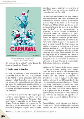 50
Curiosidad gatuna
del entierro de la sardina” en la Quinta del
Sordo, en la calle del Rosario, 15.
El Entierro de la Sardina
En 1996, al cumplirse el 250 aniversario del
nacimiento de Goya en 1746, el Ayuntamien-
to de Madrid se sumó a los actos conmemo-
rativos y realizó el cartel de los carnavales de
ese año con el motivo del espléndido óleo so-
bre lienzo del genial pintor, titulado El Entierro
de la Sardina, que pertenece a los fondos del
Museo de la Real Academia de Bellas Artes de
San Fernando.
El Entierro de la Sardina ha sido descrito por
escritores costumbristas madrileños tan re-
nombrados como Mesonero Romanos y Pas-
cual Madoz y plasmado en sus lienzos por
Goya y Gutiérrez Solana. Los orígenes del En-
tierro de la Sardina no son claros, como indica
Montoliú18, aunque la mayoría de los autores
consideran que no debieron ser anteriores al
siglo XVIII y que se comenzó a celebrar du-
rante el reinado de Carlos III.
Las versiones del Entierro han sido diversas,
fundamentalmente tres. Unos estimaban que
se trataba de enterrar un envío putrefacto de
sardinas llegadas del norte en la ribera del
Manzanares. Otros señalan que lo que se en-
terraba era la canal del cerdo a la que llama-
ban “sardina” y, en consecuencia, se
enterraba la carne porque comenzaba la
Cuaresma, época de abstinencia y ayuno.
Igualmente, se ha mantenido la tesis de que se
trataba de dejar de tomar lo que se llamaba
“las once”, acto consistente en comer a esa
hora “una sardina o un poco de queso con
pan”, práctica habitual de determinados tra-
bajadores urbanos y campesinos, y el ayuno
suponía sacrificarse y no degustar ese pe-
queño aperitivo o refrigerio a fin de proseguir
renovado el trabajo encomendado. Por ello
era lógico que en el Miércoles de Ceniza se
privara de dicho alimento. La costumbre más
arraigada es la de mantener la primera ver-
sión, que es la que defiende la propia Alegre
Cofradía del Entierro de la Sardina.
La historia del Entierro de La Sardina ha teni-
do diversos avatares a lo largo de su historia
tanto por lo que respecta a sus emplazamien-
tos como por el intento osado de alguna au-
toridad que se atrevió a plantear su
prohibición, lo que le supuso un alto coste
político; así ocurrió en 1851, cuando el máxi-
mo mandatario municipal, el entonces Alcalde
que tenía, igualmente competencias como
Gobernador, tuvo el poco tacto de impedir lo
que, a su juicio, constituían ciertos excesos
que se producían en el Entierro, e, incluso,
osó dictar una disposición en virtud de la cual
se prohibían las máscaras. La algarabía que
provocó esta censura le obligó a dimitir de su
cargo.
Pascual Madoz, en el volumen que dedica a
Madrid en su Diccionario Geográfico-Estadístico-
Histórico de 1848, nos describe lo que él de-
Cartel anunciador del Carnaval de 2023
(autora: María Picassó i Piquer).
18 MONTOLIÚ CAMPS, Fiestas y tradiciones..., “El Entierro de la Sardina”, pp. 68-79.
 