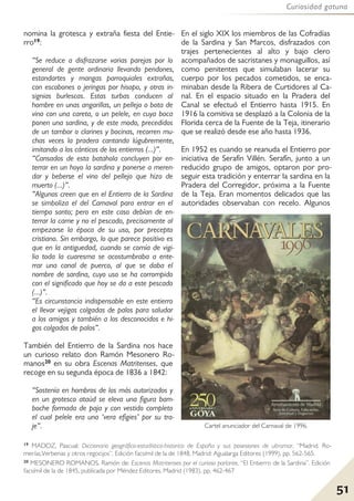 51
Curiosidad gatuna
nomina la grotesca y extraña fiesta del Entie-
rro19:
“Se reduce a disfrazarse varias parejas por lo
general de gente ordinaria llevando pendones,
estandartes y mangas parroquiales extrañas,
con escobones o jeringas por hisopo, y otras in-
signias burlescas. Estas turbas conducen al
hombre en unas angarillas, un pellejo o bota de
vino con una careta, o un pelele, en cuya boca
ponen una sardina, y de este modo, precedidos
de un tambor o clarines y bocinas, recorren mu-
chas veces la pradera cantando lúgubremente,
imitando a los cánticos de los entierros (...)”.
“Cansados de esta batahola concluyen por en-
terrar en un hoyo la sardina y ponerse a meren-
dar y beberse el vino del pellejo que hizo de
muerto (...)”.
“Algunos creen que en el Entierro de la Sardina
se simboliza el del Carnaval para entrar en el
tiempo santo; pero en este caso debían de en-
terrar la carne y no el pescado, precisamente al
empezarse la época de su uso, por precepto
cristiano. Sin embargo, lo que parece positivo es
que en la antiguedad, cuando se comía de vigi-
lia toda la cuaresma se acostumbraba a ente-
rrar una canal de puerco, al que se daba el
nombre de sardina, cuyo uso se ha corrompido
con el significado que hoy se da a este pescado
(...)”.
“Es circunstancia indispensable en este entierro
el llevar vejigas colgadas de palos para saludar
a los amigos y también a los desconocidos e hi-
gos colgados de palos”.
También del Entierro de la Sardina nos hace
un curioso relato don Ramón Mesonero Ro-
manos20 en su obra Escenas Matritenses, que
recoge en su segunda época de 1836 a 1842:
“Sostenía en hombros de los más autorizados y
en un grotesco ataúd se eleva una figura bam-
boche formada de paja y con vestido completo
el cual pelele era una ‘vera efigies’ por su tra-
je”.
En el siglo XIX los miembros de las Cofradías
de la Sardina y San Marcos, disfrazados con
trajes pertenecientes al alto y bajo clero
acompañados de sacristanes y monaguillos, así
como penitentes que simulaban lacerar su
cuerpo por los pecados cometidos, se enca-
minaban desde la Ribera de Curtidores al Ca-
nal. En el espacio situado en la Pradera del
Canal se efectuó el Entierro hasta 1915. En
1916 la comitiva se desplazó a la Colonia de la
Florida cerca de la Fuente de la Teja, itinerario
que se realizó desde ese año hasta 1936.
En 1952 es cuando se reanuda el Entierro por
iniciativa de Serafín Villén. Serafín, junto a un
reducido grupo de amigos, optaron por pro-
seguir esta tradición y enterrar la sardina en la
Pradera del Corregidor, próxima a la Fuente
de la Teja. Eran momentos delicados que las
autoridades observaban con recelo. Algunos
Cartel anunciador del Carnaval de 1996.
19 MADOZ, Pascual: Diccionario geográfico-estadístico-historico de España y sus posesiones de ultramar, “Madrid. Ro-
merías,Verbenas y otros regocijos”. Edición facsímil de la de 1848, Madrid: Agualarga Editores (1999), pp. 562-565.
20 MESONERO ROMANOS, Ramón de: Escenas Matritenses por el curioso parlante, “El Entierro de la Sardina”. Edición
facsímil de la de 1845, publicada por Méndez Editores, Madrid (1983), pp. 462-467
 