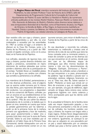 52
Curiosidad gatuna
iban vestidos sólo con capa y chistera, pasan-
do casi desapercibidos y, por ello, no eran
molestados o acosados por las autoridades.
En 1967 se cambia el lugar y el entierro de
efectuó en la Casa De Campo, junto a la
Puerta de las Moreras y es a partir de 1981
cuando el sepelio concluye, como en la actua-
lidad, en la Fuente de los Pajaritos.
Los cofrades, ataviados de riguroso luto, con
capa y chistera, portan diversos símbolos con
orgullo y prestancia, consistentes en repro-
ducciones de sardinas plateadas que corres-
ponden a distintos años de su participación en
el cortejo. También llevan un medallón platea-
do en el que figura una sardina con chistera
que acredita su pertenencia a la cofradía.
Los miembros de la Entidad, pertenecientes a
las más diversas profesiones, ante el jolgorio
que se avecina suelen tomarse por lo menos
dos días libres, para reponerse del bebercio y
del condumio. Los propietarios o dependien-
tes de los comercios del Rastro, cofrades, po-
nen un anuncio en sus establecimientos en los
que dice “Cerrado por defunción y entierro
de la sardina”. Más de uno sufren los efectos
devastadores de la comida y la bebida que in-
gieren sin tino, teniendo en cuenta que inician
su periplo gastronómico por las tabernas a
partir ya de la primeras horas de la mañana,
primero con aguardiente y licor de madroño,
para pasar posteriormente a beber vino o
cerveza (más bien vino) por la zona de Puerta
Cerrada. Sobre la una eran recibidos por el
Alcalde en el Salón Goya de la Primera Casa
Consistorial, siendo obsequiados con una re-
cepción, y posteriormente comen en un res-
taurante cercano, para iniciar el desfile hacia la
Fuente de los Pajaritos a partir de las cinco de
la tarde.
En ese deambular y recorrido los cofrades
exteriorizan su melancolía y tristeza ante el
término de la vida de esa sardina que tiene las
horas contadas ante su inminente entierro, y
tratan de consolar su pena en las diversas tas-
cas que encuentran en el camino, donde pue-
den caer en las diferentes etapas de
embriaguez que ellos mismos bautizan de
menos a más con las denominaciones de
“Alegrete, Gachupín, Zorrococo y Pasmo”.
En el sepelio, los cofrades cantan y bendicen a
los que encuentran a su paso, pronunciando
las palabras “ego te absolvo a pecatis tuis” o
entonaban cánticos religiosos funerarios co-
mo el “Dies irae, dies illa, Solvet saeclum in
favilla”. Mediante un texto que simula ser un
libro de oraciones y que, en realidad, puede
ser, por ejemplo, una guía de teléfonos, algún
versado en lengua latina entona esos cantos
gregorianos lúgubres con cierta cadencia y
ritmo acompasado para que los demás acóli-
tos le sigan.
En la actualidad el Entierro de la Sardina tiene
cada vez mayor repercusión popular, y mu-
chas personas acompañan a más de un cente-
nar de cofrades, los hombres vestidos con
capa y chistera, las mujeres con largos velos y
trajes negros. Ambos lloran desgarradamente
mientras el ataúd es portado para su poste-
rior entierro. Igualmente, se sustituyó la sar-
dina que se adquiere en una pescadería por
un pez y ataúd elaborados por un artesano
cofrade que pasa a formar parte de la colec-
L. Regino Mateo del Peral, miembro numerario del Instituto de Estudios
Madrileños, ha sido también Profesor-Tutor de Historia de la UNED y Jefe del
Departamento de Programación Cultural de la Concejalía de Cultura del
Ayuntamiento de Madrid. Es autor del libro La Navidad en Madrid y de numerosos
artículos publicados en las revistas Madrid Histórico, Pasea por Madrid, La Gatera de la
Villa, Asociación de Belenistas de Madrid y Poliedros sobre diversos temas relativos a
esta enriquecedora festividad de la Navidad, como el Nacimiento de Jesús, los Magos
de Oriente y la Estrella de Belén, el Rey Negro, la Gastronomía madrileña en
Navidad, Dulces o postres, los Belenes, los Villancicos e Instrumentos musicales en
Madrid, El Aguinaldo, Las veladas Literarias, la Cabalgata de Reyes, etc.
 