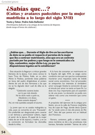 54
Curiosidad gatuna
¿Sabías que...?
(Cuitas y avatares padecidos por la mujer
madrileña a lo largo del siglo XVII)
Texto y fotos: Pedro Sala Ballester
(Permítaseme dedicarlo a las amigas de los Centros de Mayores
donde tengo el honor de colaborar)
- Esta situación la llegaron a criticar grandes
literatos de la época. Con estos versos lo
hace Tirso de Molina, fraile, en su obra
Marta la Piadosa, poniendo estas palabras
en boca del padre dirigiéndose al preten-
diente de una de dos hermanas a las que
no se ha dignado decir cuál de ellas es la
elegida:
“Celebraréis vuestras bodas
con la que más deseáis.
No he dicho nada a quién es,
Obediente a mi deseo.
Basta avisarla después”.
Así, sin más quedaba zanjado el asunto.
- La joven que no se casaba malograba su
vida, pues se convertía en una “fracasada”.
Era preferible ser desgraciada pero casarse
a ser dichosa y permanecer soltera, según
el sentir de la época. El papel de la mujer
había de ser el de esposa y madre, y en es-
ta convicción se formaban las doncellas
desde la niñez.
- A la hora de concertar un matrimonio en
la España del siglo XVII, se exigía como
condición sine qua non que los contrayentes
reunieran unos requisitos tanto de índole
social como económica. Con tal proceder,
se anteponían los intereses al verdadero
amor conyugal. Existía la convicción de que
el vínculo por amor no tenía un buen fin. La
dote era muy importante para el casamien-
to de una joven. La donación se podía con-
siderar más como una inversión que como
un gasto.
•••••
A propósito del ejercicio de la antigua pro-
fesión, era en la calle de Francos madrileña,
hoy de Lope de Vega, donde decía Queve-
do “se vende carne al más alto precio de Ma-
drid”. Sitio del que parece era un habitual
don Francisco.
- Ramera, cantonera, golfa o rabiza: todos
estos nombres se dio a las prostitutas más
baratas, llamadas también “damas de acha-
¿Sabías que… Durante el Siglo de Oro en las escrituras
de dote no se pedía ni requería el permiso de la mujer
que iba a contraer matrimonio, sino que era un contrato
pactado por los padres y que luego se le comunicaba a la
hija, costumbre, mejor dicho Ley, ya que las
disposiciones legales así lo establecían?
 