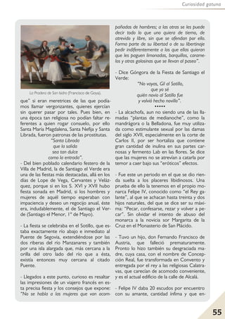 55
Curiosidad gatuna
que” si eran meretrices de las que podía-
mos llamar vergonzantes, quienes ejercían
sin querer pasar por tales. Pues bien, en
una época tan religiosa no podían faltar re-
ferentes a quien rogar consuelo, por ello
Santa María Magdalena, Santa Nefija y Santa
Librada, fueron patronas de las prostitutas.
“Santa Librada
que la salida
sea tan dulce
como la entrada”.
- Del bien poblado calendario festero de la
Villa de Madrid, la de Santiago el Verde era
una de las fiestas más destacadas, allá en los
días de Lope de Vega, Cervantes y Veláz-
quez, porque si en los S. XVI y XVII hubo
fiesta sonada en Madrid, si los hombres y
mujeres de aquél tiempo esperaban con
impaciencia y deseo un regocijo anual, éste
era, indudablemente, el de Santiago el Ver-
de (Santiago el Menor, 1º de Mayo).
- La fiesta se celebraba en el Sotillo, que es-
taba exactamente río abajo e inmediato al
Puente de Segovia, extendiéndose por las
dos riberas del río Manzanares y también
por una isla alargada que, más cercana a la
orilla del otro lado del río que a ésta,
existía entonces muy cercana al citado
Puente.
- Llegados a este punto, curioso es resaltar
las impresiones de un viajero francés en es-
ta precisa fiesta y los consejos que expone:
“No se habla a las mujeres que van acom-
pañadas de hombres; a las otras se les puede
decir todo lo que uno quiera de tierno, de
atrevido y libre, sin que se ofendan por ello.
Forma parte de su libertad o de su libertinaje
pedir indiferentemente a los que ellas quieran
que les paguen limonadas, barquillos, carame-
los y otras golosinas que se llevan al paseo”.
- Dice Góngora de la Fiesta de Santiago el
Verde:
“No vayas, Gil al Sotillo,
que yo sé
quién novio al Sotillo fue
y volvió hecho novillo”.
•••••
- La alcachofa, aun no siendo una de las lla-
madas “plantas de medianoche”, como la
mandrágora o la Belladona, fue muy utiliza-
da como estimulante sexual por las damas
del siglo XVII, especialmente en la corte de
Carlos II, por ser hortaliza que contiene
gran cantidad de inulina en sus partes car-
nosas y fermento Lab en las flores. Se dice
que las mujeres no se atrevían a catarla por
temor a caer bajo sus “eróticos” efectos.
- Fue este un periodo en el que se dio rien-
da suelta a los placeres libidinosos. Una
prueba de ello la tenemos en el propio mo-
narca Felipe IV, conocido como “el Rey ga-
lante”, al que se achacan hasta treinta y dos
hijos naturales, del que se dice ser su máxi-
ma: “Pecar, confesarse, rezar y volver a pe-
car”. Sin olvidar el intento de abuso del
monarca a la novicia sor Margarita de la
Cruz en el Monasterio de San Plácido.
- Tuvo un hijo, don Fernando Francisco de
Austria, que falleció prematuramente.
Pronto lo hizo también su desgraciada ma-
dre, cuya casa, con el nombre de Concep-
ción Real, fue transformada en Convento y
entregada por el rey a las religiosas Calatra-
vas, que carecían de acomodo conveniente,
y es el actual edificio de la calle de Alcalá.
- Felipe IV daba 20 escudos por encuentro
con su amante, cantidad ínfima y que en-
La Pradera de San Isidro (Francisco de Goya).
 