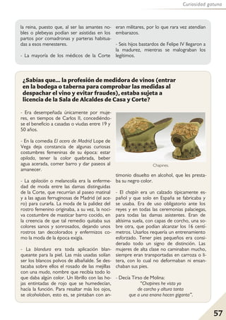 57
Curiosidad gatuna
- Era desempeñada únicamente por muje-
res, en tiempos de Carlos II, concediéndo-
se el beneficio a casadas o viudas entre 19 y
50 años.
- En la comedia El acero de Madrid Lope de
Vega deja constancia de algunas curiosas
costumbres femeninas de su época: estar
opilada, tener la color quebrada, beber
agua acerada, comer barro y dar paseos al
amanecer.
- La opilación o melancolía era la enferme-
dad de moda entre las damas distinguidas
de la Corte, que recurrían al paseo matinal
y a las aguas ferruginosas de Madrid (el ace-
ro) para curarla. La moda de la palidez del
rostro femenino originaba, a su vez, la noci-
va costumbre de masticar barro cocido, en
la creencia de que tal remedio quitaba sus
colores sanos y sonrosados, dejando unos
rostros tan decolorados y enfermizos co-
mo la moda de la época exigía.
- La blandura era toda aplicación blan-
queante para la piel. Las más usadas solían
ser los blancos polvos de albañalde. Se des-
tacaba sobre ellos el rosado de las mejillas
con una muda, nombre que recibía todo lo
que daba algún color. Un librillo con las ho-
jas entintadas de rojo que se humedecían,
hacía la función. Para resaltar más los ojos,
se alcoholaban, esto es, se pintaban con an-
timonio disuelto en alcohol, que les presta-
ba su negro color.
- El chapín era un calzado típicamente es-
pañol y que solo en España se fabricaba y
se usaba. Era de uso obligatorio ante los
reyes y en todas las ceremonias palaciegas,
para todas las damas asistentes. Eran de
altísima suela, con capas de corcho, una so-
bre otra, que podían alcanzar los 16 centí-
metros. Usarlos requería un entrenamiento
esforzado. Tener pies pequeños era consi-
derado todo un signo de distinción. Las
mujeres de alta clase no caminaban mucho,
siempre eran transportadas en carroza o li-
tera, con lo cual no deformaban ni ensan-
chaban sus pies.
- Decía Tirso de Molina:
“Chapines he visto yo
de corcho y altura tanta
que a una enana hacen giganta”.
¿Sabías que... la profesión de medidora de vinos (entrar
en la bodega o taberna para comprobar las medidas al
despachar el vino y evitar fraudes), estaba sujeta a
licencia de la Sala de Alcaldes de Casa y Corte?
la reina, puesto que, al ser las amantes no-
bles o plebeyas podían ser asistidas en los
partos por comadronas y parteras habitua-
das a esos menesteres.
- La mayoría de los médicos de la Corte
eran militares, por lo que rara vez atendían
embarazos.
- Seis hijos bastardos de Felipe IV llegaron a
la madurez, mientras se malograban los
legítimos.
Chapines.
 