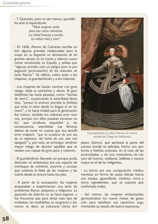 58
Curiosidad gatuna
- Y Quevedo, para no ser menos, apostilla-
ba ante el espectáculo:
“Altas mujeres verás
pero son como colmenas.
La mitad huecas y corcho.
La mitad miel y cera”.
- En 1636, Alonso de Carranza escribe so-
bre algunas prendas inadecuadas para la
mujer en su Rogación en detestación de los
grandes abusos en los traxes y adornos nueva-
mente introducidos en España, y señala que
“algunas prendas eran un peligro para la pro-
pagación (procreación) de los naturales de
estos Reynos”. Se refería, sobre todo a los
chapines, al guardainfantes y a los calzones.
- Los chapines las hacían caminar con gran
riesgo, dada su estrechez y altura. El guar-
dainfantes las hacía pesadas, como “hechas
de tierra”, ocasionando la esterilidad feme-
nina, “porque la anchura permitía la frialdad,
que envía al útero donde se fragua el ser hu-
mano”, y lo hacía inhábil para la generación.
Así mismo, también los calzones eran noci-
vos, porque con ellos pasaban excesivo ca-
lor, que producía sequedad y, en
consecuencia, esterilidad. Las féminas
debían de tener en cuenta que era sencillí-
simo malparir, “que se ocasiona de una tos,
de un esperezo, del humo de una vela mal
apagada” y, por esto, en principio, tendrían
mayor riesgo de abortar aquéllas que se
vestían con ropaje de gran peso y volumen.
- El guardainfante (llamado así porque podía
disimular un embarazo) era una especie de
miriñaque de mimbres, enorme y circular,
que sostenía la falda de las mujeres y las
cubría desde la cintura hasta los pies.
- A partir de la concepción, las mujeres
empezaban a experimentar una serie de
problemas físicos, psíquicos y religiosos. La
aparición de dolores no se hacía esperar, y
fue frecuente que para aliviar este tipo de
molestias, las madrileñas se sangraran y biz-
maran, es decir, se colocaran cierto em-
plasto (bizma), que apretase la parte del
cuerpo donde se aplicaba, hecho con per-
fumes y hierbas costosas, en el caso de las
acomodadas, y de una mezcolanza de cás-
cara de huevos, avellanas, bellotas y escara-
mujos en el de las indigentes.
- La bizma era una composición medica-
mentosa en forma de pasta blanda hecha
con estopa, aguardiente, incienso, mirra y
otros ingredientes, que se suponía que
confortaba males.
- Así mismo, las mujeres embarazadas
aprovechaban los nueve meses de gesta-
ción para satisfacer sus caprichos, argu-
mentando su estado de buena esperanza.
Guardainfantes (La Reina Mariana de Austria,
pintada por Diego de Velázquez).
 