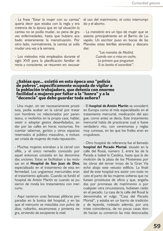 59
Curiosidad gatuna
- La frase “Estar la mujer con su camisa”
quería decir que estaba con la regla y era
creencia de la época que en tal situación la
camisa no se podía mudar, so pena de gra-
ves enfermedades, hasta que hubiera aca-
bado enteramente la menstruación. Por
otro lado, normalmente, la camisa se solía
mudar una vez a la semana.
- Los métodos más empleados durante el
siglo XVII para la planificación familiar di-
recta y consciente, se resumen en: excusar
el uso del matrimonio, el coito interrumpi-
do y el aborto.
- La manolería era un tipo de mujer que se
asienta principalmente en el Barrio de La-
vapiés. Un escritor puso en bocas de las
Manolas estas letrillas atrevidas y descara-
das:
“Las manolas de Madrid,
Cuando van a misa en coche,
Lo primero que preguntan
Si es bonito el sacerdote”.
- Una mujer, sin ser necesariamente prosti-
tuta, podía acabar en la cárcel por tratar
con hombres no relacionados por paren-
tesco, o recibirlos en la propia casa; hablar,
vestir o adoptar gestos desenfadados, an-
dar por las calles en horas nocturnas, fre-
cuentar tabernas, garitos y otros espacios
reservados al público masculino, e incluso
ser criada de mujeres de mala reputación.
- Muchas mujeres entraban a la cárcel con
sífilis, y el único remedio conocido por
aquel entonces consistía en las denomina-
das unciones. Estas se facilitaban a las reclu-
sas en el Hospital de San Juan de Dios,
especializado en el tratamiento de esta en-
fermedad. Los ungüentos mercuriales eran
el tratamiento aplicado. Cuando se fundó el
hospital de Antón Martín es cuando se pu-
sieron de moda los tratamientos con mer-
curio.
- Aquí nacieron unas famosas píldoras pre-
paradas en la botica del hospital, y en las
que el mercurio se mezclaba con polvo de
áloe, ruibarbo, escamoneas y pimienta ne-
gra, sirviendo de excipiente la miel.
- El hospital de Antón Martín se consideró
en Europa como el más especializado en el
tratamiento mercurial, medicación del azo-
gue, como antes se decía. Este tratamiento
mercurial había de practicarse cual si fuese
verdadero rito, con ceremonias y reglas
muy curiosas, en las que los frailes eran es-
crupulosos.
- Otro hospital de referencia fue el llamado
hospital del Pecado Mortal, situado en la
calle del Rosal, número 3, entre las de la
Parada e Isabel la Católica, hasta que la de-
molición de la plaza de los Mostenses por
las obras del tercer trozo de la Gran Vía
echó abajo este vetusto edificio. La finali-
dad de este hospital era asistir con todo re-
cato el parto de las mujeres solteras que no
fuesen prostitutas de oficio y que, engaña-
das por promesas de matrimonio o por
cualquier otra circunstancia, hubiesen caído
en el pecado. La casa de la calle del Rosal la
denominaba el vulgo “Casa del Pecado
Mortal”, y estaba en un barrio de tradición
y de leyenda, rodeado además, por una
triste coincidencia, de no pocas casas don-
de hacían su comercio las más descocadas
¿Sabías que... existió en esta época una “policía
de pobres”, específicamente ocupada de vigilar a
la población trabajadora, que detenía con enorme
facilidad a mujeres por faltar a la “honra” y a la
“decencia” que debe guardar toda señora?
 