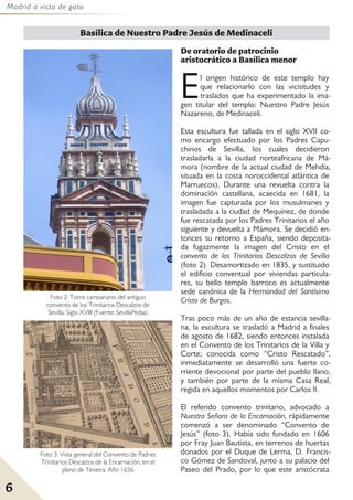 Madrid a vista de gato
6
De oratorio de patrocinio
aristocrático a Basílica menor
El origen histórico de este templo hay
que relacionarlo con las vicisitudes y
traslados que ha experimentado la ima-
gen titular del templo: Nuestro Padre Jesús
Nazareno, de Medinaceli.
Esta escultura fue tallada en el siglo XVII co-
mo encargo efectuado por los Padres Capu-
chinos de Sevilla, los cuales decidieron
trasladarla a la ciudad norteafricana de Má-
mora (nombre de la actual ciudad de Mehdía,
situada en la costa noroccidental atlántica de
Marruecos). Durante una revuelta contra la
dominación castellana, acaecida en 1681, la
imagen fue capturada por los musulmanes y
trasladada a la ciudad de Mequínez, de donde
fue rescatada por los Padres Trinitarios el año
siguiente y devuelta a Mámora. Se decidió en-
tonces su retorno a España, siendo deposita-
da fugazmente la imagen del Cristo en el
convento de los Trinitarios Descalzos de Sevilla
(foto 2). Desamortizado en 1835, y sustituido
el edificio conventual por viviendas particula-
res, su bello templo barroco es actualmente
sede canónica de la Hermandad del Santísimo
Cristo de Burgos.
Tras poco más de un año de estancia sevilla-
na, la escultura se trasladó a Madrid a finales
de agosto de 1682, siendo entonces instalada
en el Convento de los Trinitarios de la Villa y
Corte; conocida como “Cristo Rescatado”,
inmediatamente se desarrolló una fuerte co-
rriente devocional por parte del pueblo llano,
y también por parte de la misma Casa Real,
regida en aquellos momentos por Carlos II.
El referido convento trinitario, advocado a
Nuestra Señora de la Encarnación, rápidamente
comenzó a ser denominado “Convento de
Jesús” (foto 3). Había sido fundado en 1606
por Fray Juan Bautista, en terrenos de huertas
donados por el Duque de Lerma, D. Francis-
co Gómez de Sandoval, junto a su palacio del
Paseo del Prado, por lo que este aristócrata
Basílica de Nuestro Padre Jesús de Medinaceli
Foto 2: Torre campanario del antiguo
convento de los Trinitarios Descalzos de
Sevilla. Siglo XVIII (Fuente: SevillaPedia).
Foto 3: Vista general del Convento de Padres
Trinitarios Descalzos de la Encarnación, en el
plano de Texeira. Año 1656.
 