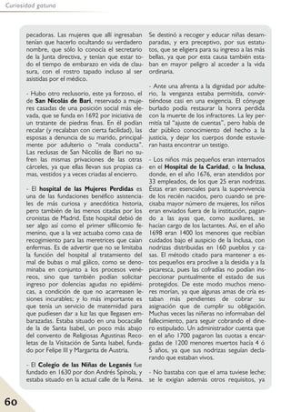60
Curiosidad gatuna
pecadoras. Las mujeres que allí ingresaban
tenían que hacerlo ocultando su verdadero
nombre, que sólo lo conocía el secretario
de la Junta directiva, y tenían que estar to-
do el tiempo de embarazo en vida de clau-
sura, con el rostro tapado incluso al ser
asistidas por el médico.
- Hubo otro reclusorio, este ya forzoso, el
de San Nicolás de Bari, reservado a muje-
res casadas de una posición social más ele-
vada, que se funda en 1692 por iniciativa de
un tratante de piedras finas. En él podían
recalar (y recalaban con cierta facilidad), las
esposas a denuncia de su marido, principal-
mente por adulterio o “mala conducta”.
Las reclusas de San Nicolás de Bari no su-
fren las mismas privaciones de las otras
cárceles, ya que ellas llevan sus propias ca-
mas, vestidos y a veces criadas al encierro.
- El hospital de las Mujeres Perdidas es
una de las fundaciones benéfico asistencia-
les de más curiosa y anecdótica historia,
pero también de las menos citadas por los
cronistas de Madrid. Este hospital debió de
ser algo así como el primer sífilicomio fe-
menino, que a la vez actuaba como casa de
recogimiento para las meretrices que caían
enfermas. Es de advertir que no se limitaba
la función del hospital al tratamiento del
mal de bubas o mal gálico, como se deno-
minaba en conjunto a los procesos vené-
reos, sino que también podían solicitar
ingreso por dolencias agudas no epidémi-
cas, a condición de que no acarreasen le-
siones incurables; y lo más importante es
que tenía un servicio de maternidad para
que pudiesen dar a luz las que llegasen em-
barazadas. Estaba situado en una bocacalle
de la de Santa Isabel, un poco más abajo
del convento de Religiosas Agustinas Reco-
letas de la Visitación de Santa Isabel, funda-
do por Felipe III y Margarita de Austria.
- El Colegio de las Niñas de Leganés fue
fundado en 1630 por don Andrés Spínola, y
estaba situado en la actual calle de la Reina.
Se destinó a recoger y educar niñas desam-
paradas, y era preceptivo, por sus estatu-
tos, que se eligiera para su ingreso a las más
bellas, ya que por esta causa también esta-
ban en mayor peligro al acceder a la vida
ordinaria.
- Ante una afrenta a la dignidad por adulte-
rio, la venganza estaba permitida, convir-
tiéndose casi en una exigencia. El cónyuge
burlado podía restaurar la honra perdida
con la muerte de los infractores. La ley per-
mitía tal “ajuste de cuentas”, pero había de
dar público conocimiento del hecho a la
justicia, y dejar los cuerpos donde estuvie-
ran hasta encontrar un testigo.
- Los niños más pequeños eran internados
en el Hospital de la Caridad, o la Inclusa,
donde, en el año 1676, eran atendidos por
33 empleados, de los que 25 eran nodrizas.
Éstas eran esenciales para la supervivencia
de los recién nacidos, pero cuando se pre-
cisaba mayor número de mujeres, los niños
eran enviados fuera de la institución, pagan-
do a las ayas que, como auxiliares, se
hacían cargo de los lactantes. Así, en el año
1698 eran 1400 los menores que recibían
cuidados bajo el auspicio de la Inclusa, con
nodrizas distribuidas en 160 pueblos y ca-
sas. El método citado para mantener a es-
tos pequeños era proclive a la desidia y a la
picaresca, pues las cofradías no podían ins-
peccionar puntualmente el estado de sus
protegidos. De este modo muchos meno-
res morían, ya que algunas amas de cría es-
taban más pendientes de cobrar su
asignación que de cumplir su obligación.
Muchas veces las niñeras no informaban del
fallecimiento, para seguir cobrando el dine-
ro estipulado. Un administrador cuenta que
en el año 1700 pagaron las cuotas a encar-
gadas de 1200 menores muertos hacía 4 ó
5 años, ya que sus nodrizas seguían decla-
rando que estaban vivos.
- No bastaba con que el ama tuviese leche;
se le exigían además otros requisitos, ya
 