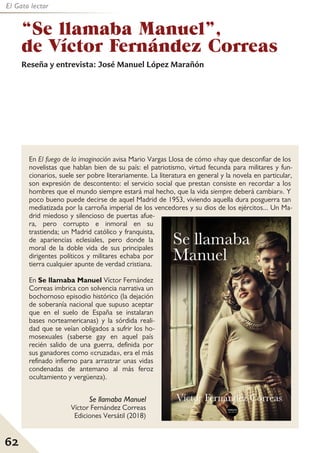 62
El Gato lector
En El fuego de la imaginación avisa Mario Vargas Llosa de cómo «hay que desconfiar de los
novelistas que hablan bien de su país: el patriotismo, virtud fecunda para militares y fun-
cionarios, suele ser pobre literariamente. La literatura en general y la novela en particular,
son expresión de descontento: el servicio social que prestan consiste en recordar a los
hombres que el mundo siempre estará mal hecho, que la vida siempre deberá cambiar». Y
poco bueno puede decirse de aquel Madrid de 1953, viviendo aquella dura posguerra tan
mediatizada por la carroña imperial de los vencedores y su dios de los ejércitos... Un Ma-
drid miedoso y silencioso de puertas afue-
ra, pero corrupto e inmoral en su
trastienda; un Madrid católico y franquista,
de apariencias eclesiales, pero donde la
moral de la doble vida de sus principales
dirigentes políticos y militares echaba por
tierra cualquier apunte de verdad cristiana.
En Se llamaba Manuel Víctor Fernández
Correas imbrica con solvencia narrativa un
bochornoso episodio histórico (la dejación
de soberanía nacional que supuso aceptar
que en el suelo de España se instalaran
bases norteamericanas) y la sórdida reali-
dad que se veían obligados a sufrir los ho-
mosexuales (saberse gay en aquel país
recién salido de una guerra, definida por
sus ganadores como «cruzada», era el más
refinado infierno para arrastrar unas vidas
condenadas de antemano al más feroz
ocultamiento y vergüenza).
“Se llamaba Manuel”,
de Víctor Fernández Correas
Reseña y entrevista: José Manuel López Marañón
Se llamaba Manuel
Víctor Fernández Correas
Ediciones Versátil (2018)
 