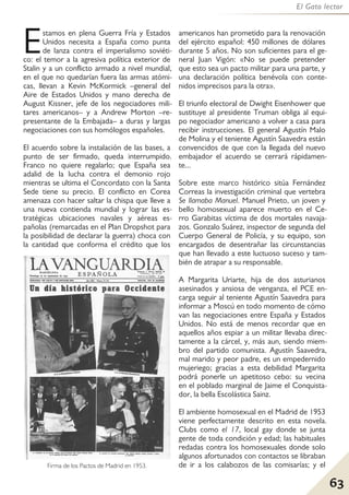 63
El Gato lector
Estamos en plena Guerra Fría y Estados
Unidos necesita a España como punta
de lanza contra el imperialismo soviéti-
co: el temor a la agresiva política exterior de
Stalin y a un conflicto armado a nivel mundial,
en el que no quedarían fuera las armas atómi-
cas, llevan a Kevin McKormick –general del
Aire de Estados Unidos y mano derecha de
August Kissner, jefe de los negociadores mili-
tares americanos– y a Andrew Morton –re-
presentante de la Embajada– a duras y largas
negociaciones con sus homólogos españoles.
El acuerdo sobre la instalación de las bases, a
punto de ser firmado, queda interrumpido.
Franco no quiere regalarlo; que España sea
adalid de la lucha contra el demonio rojo
mientras se ultima el Concordato con la Santa
Sede tiene su precio. El conflicto en Corea
amenaza con hacer saltar la chispa que lleve a
una nueva contienda mundial y lograr las es-
tratégicas ubicaciones navales y aéreas es-
pañolas (remarcadas en el Plan Dropshot para
la posibilidad de declarar la guerra) choca con
la cantidad que conforma el crédito que los
americanos han prometido para la renovación
del ejército español: 450 millones de dólares
durante 5 años. No son suficientes para el ge-
neral Juan Vigón: «No se puede pretender
que esto sea un pacto militar para una parte, y
una declaración política benévola con conte-
nidos imprecisos para la otra».
El triunfo electoral de Dwight Eisenhower que
sustituye al presidente Truman obliga al equi-
po negociador americano a volver a casa para
recibir instrucciones. El general Agustín Malo
de Molina y el teniente Agustín Saavedra están
convencidos de que con la llegada del nuevo
embajador el acuerdo se cerrará rápidamen-
te...
Sobre este marco histórico sitúa Fernández
Correas la investigación criminal que vertebra
Se llamaba Manuel. Manuel Prieto, un joven y
bello homosexual aparece muerto en el Ce-
rro Garabitas víctima de dos mortales navaja-
zos. Gonzalo Suárez, inspector de segunda del
Cuerpo General de Policía, y su equipo, son
encargados de desentrañar las circunstancias
que han llevado a este luctuoso suceso y tam-
bién de atrapar a su responsable.
A Margarita Uriarte, hija de dos asturianos
asesinados y ansiosa de venganza, el PCE en-
carga seguir al teniente Agustín Saavedra para
informar a Moscú en todo momento de cómo
van las negociaciones entre España y Estados
Unidos. No está de menos recordar que en
aquellos años espiar a un militar llevaba direc-
tamente a la cárcel, y, más aun, siendo miem-
bro del partido comunista. Agustín Saavedra,
mal marido y peor padre, es un empedernido
mujeriego; gracias a esta debilidad Margarita
podrá ponerle un apetitoso cebo: su vecina
en el poblado marginal de Jaime el Conquista-
dor, la bella Escolástica Sainz.
El ambiente homosexual en el Madrid de 1953
viene perfectamente descrito en esta novela.
Clubs como el 17, local gay donde se junta
gente de toda condición y edad; las habituales
redadas contra los homosexuales donde solo
algunos afortunados con contactos se libraban
de ir a los calabozos de las comisarías; y el
Firma de los Pactos de Madrid en 1953.
 