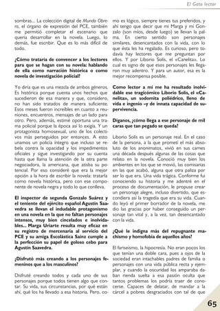 65
El Gato lector
sombras... La colección digital de Mundo Obre-
ro, el órgano de expresión del PCE, también
me permitió completar el escenario que
quería desarrollar en la novela. Luego, lo
demás, fue escribir. Que es lo más difícil de
todo.
¿Cómo trataría de convencer a los lectores
para que se hagan con su novela: hablando
de ella como narración histórica o como
novela de investigación policial?
Yo diría que es una mezcla de ambos géneros.
Es histórica porque cuenta unos hechos que
sucedieron de esa manera y que, considero,
no han sido tratados de manera suficiente.
Esos meses fueron increíbles en cuanto a reu-
niones, encuentros, mensajes de un lado para
otro. Pero, además, estimé oportuna una tra-
ma policial porque la época así lo exigía. Y un
protagonista homosexual, uno de los colecti-
vos más perseguidos por entonces. A esto
unamos un policía íntegro que incluso se re-
bela contra la opacidad y los impedimentos
oficiales y sigue investigando por su cuenta
hasta que llama la atención de la otra parte
negociadora, la americana, que atisba su po-
tencial. Por eso consideré que era la mejor
opción a la hora de escribir la novela: tratarla
como novela histórica, pero con ese compo-
nente de novela negra y todo lo que conlleva.
El inspector de segunda Gonzalo Suárez y
el teniente del ejército español Agustín Saa-
vedra se llevan el indudable protagonismo
en una novela en la que no faltan personajes
intensos, muy bien cincelados e inolvida-
bles... Marga Uriarte resulta muy eficaz en
su registro de mercenaria al servicio del
PCE y su amiga Escolástica Sainz cumple a
la perfección su papel de goloso cebo para
Agustín Saavedra.
¿Disfrutó más creando a los personajes fe-
meninos que a los masculinos?
Disfruté creando todos y cada uno de sus
personajes porque todos tienen algo que con-
tar. Su vida, sus circunstancias, por qué están
ahí, qué los ha llevado a esa historia. Pero, co-
mo es lógico, siempre tienes tus preferidos, y
ahí tengo que decir que mi Marga y mi Gon-
zalo (son míos, desde luego) se llevan la pal-
ma. En cierto sentido son personajes
similares, desencantados con la vida, con lo
que ésta les ha regalado. Es curioso, pero to-
davía hay lectores que me preguntan por
ellos. Y por Liborio Solís, el «Canelita». Lo
cual es signo de que esos personajes les llega-
ron muy adentro. Y para un autor, esa es la
mejor recompensa posible.
Como lector a mí me ha resultado inolvi-
dable ese tragicómico Liborio Solís, el «Ca-
nelita», un sodomita poliédrico, lleno de
vida e ingenio –y de innata capacidad de su-
pervivencia.
Díganos, ¿cómo llega a ese personaje de mil
caras que tan pegado se queda?
Liborio Solís es un personaje real. En el caso
de la persona, a la que prometí el más abso-
luto de los anonimatos, vivió en sus carnes
una década después algunas de las cosas que
relato en la novela. Conoció muy bien los
ambientes en los que se movió, las comisarias
en las que acabó, alguna que otra paliza por
ser lo que era. Una vida trágica. Conforme fui
conociendo su historia y me adentré en el
proceso de documentación, le propuse crear
un personaje alegre, incluso divertido, que es-
condiera así la tragedia que era su vida. Cuan-
do leyó el primer borrador de la novela, me
dio las gracias por haber conseguido un per-
sonaje tan vital y, a la vez, tan desencantado
con la vida.
¿Qué le indigna más del repugnante ma-
chismo y homofobia de aquellos años?
El fariseísmo, la hipocresía. No eran pocos los
que tenían una doble cara, pues a ojos de la
sociedad eran intachables padres de familia o
personajes con una vida pública recta y ejem-
plar, y cuando la oscuridad los amparaba da-
ban rienda suelta a esa pasión oculta que
tantos problemas los podría traer de cono-
cerse. Capaces de delatar, de mandar a la
cárcel a pobres desgraciados con tal de que
 