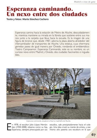 67
Madrid a vista de gato
Esperanza caminando.
Un nexo entre dos ciudades
Texto y fotos: Mario Sánchez Cachero
Esperanza camina hacia la estación de Metro de Aluche, descuidadamen-
te, mientras mantiene su mirada en la libreta que sostiene entre sus ma-
nos junto a la carpeta que lleva hacia la escuela. Es la imagen de una
figura de bronce que, desde 1987, adorna la plaza abierta alrededor del
intercambiador de transportes de Aluche. Una estatua, cuya «hermana
gemela» pasea de igual manera por Oviedo, rondando el emblemático
Teatro Campoamor. Esperanza Caminando, este es su nombre, es un
curioso nexo entre Madrid y Oviedo, dos ciudades fascinantes e iniguala-
bles.
En 1978, el escultor Julio López Hernán-
dez (1930-2008) observa como su hija,
Esperanza, siempre preocupada por sus
estudios, sale precipitadamente hacia el cole-
gio. Una idea cruzó su mente de artista, y ese
mismo año patenta una escultura en la que
Esperanza caminando, situada en el barrio madrileño de Aluche.
 