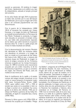 7
Madrid a vista de gato
asumió su patronato. Al recibirse la imagen
del Cristo, rápidamente se le edificó una capi-
lla independiente, adosada al templo principal
del convento.
En los años finales del siglo XVII el patronato
ya había sido asumido por la casa del Duque
de Medinaceli, por lo que la imagen del Cristo
pasó a ser conocida popularmente con esta
denominación.
Con la guerra de la Independencia (1808-
1814) el convento fue ocupado por tropas
francesas, y la imagen de Jesús de Medinaceli
se trasladó provisionalmente a la Parroquia de
San Martín. Finalizada la contienda, la imagen
sería devuelta en procesión al templo trinita-
rio, que había sido precariamente reparado
de los daños que sufrió durante la ocupación
francesa (foto 4), si bien la capilla propia del
Cristo no había resultado tan dañada.
Con la desamortización del ministro Mendizá-
bal, decretada en 1835, los trinitarios debie-
ron abandonar el convento y la imagen de
Jesús se instaló en la parroquia de San Sebas-
tián hasta el año 1846 en que, a instancia del
entonces duque de Medinaceli, la imagen re-
tornó al antiguo convento de los Trinitarios,
entonces ocupado por las monjas Concepcio-
nistas. En 1890 el convento sería nuevamente
ocupado por una orden masculina, la de los
Franciscanos Capuchinos, ya que su convento
de origen, San Antonio del Prado, sería de-
molido en ese mismo año.
Ante la insuficiencia de la capilla y el estado
ruinoso del antiguo templo conventual, se en-
cargó un nuevo proyecto al arquitecto madri-
leño Jesús Carrasco-Muñoz Encina (1869-
1957), quien edificó entre 1927 y 1930 el
templo que existe en la actualidad, si bien no
se llegó a concluir en su totalidad. Fue consa-
grado en el último año referido, 1930, por el
obispo de Madrid y patriarca de las Indias Oc-
cidentales, el vigués D. Leopoldo Eijo y Garay
(1878-1963).
Durante la última guerra civil (1936-1939) el
convento fue ocupado por el batallón “Marga-
rita Nelken”, integrante de la 69 Brigada Mixta
del Ejército Popular. En esos momentos, la
imagen del Cristo de Medinaceli se hallaba
oculta, dentro de un cajón de madera, en la
cripta del templo. Descubierta la imagen por
los soldados republicanos, sería trasladada al
Museo del Prado, donde se la sometió a una
restauración de urgencia por haber sufrido de
humedades. Con el bloqueo de Madrid por el
ejército sublevado, la imagen, junto con otras
muchas obras de arte pertenecientes al Teso-
ro Nacional, fue trasladada a Valencia, alma-
cenándose en el Colegio del Patriarca en
1938. Con la inminente caída de la zona repu-
blicana y la salida de su gobierno legítimo, el
Tesoro Artístico salió rumbo a Francia, depo-
sitándose finalmente en la ciudad suiza de Gi-
nebra, en la que se organizó una exposición
de arte español, formando el Cristo de Medi-
Foto 4: Grabado de Juan Comba, de 1887, que
representa el estado del templo de N. P. Jesús de
Medinaceli en ese año, aunque ambientándolo en
el siglo XVII (Fuente: Wikipedia).
 