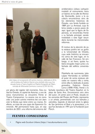 Madrid a vista de gato
70
yor gloria del regidor del momento. Esta ciu-
dad es Oviedo, la capital de Asturias, y uno de
estos monumentos se encuentra frente al
Teatro Campoamor. La escena nos es cono-
cida: una joven camina mientras lee con aten-
ción la libreta que tiene entre sus manos. En
efecto, se trata de una copia de Esperanza Ca-
minando. Allí permaneció hasta que, en sep-
tiembre de 2021, una reforma del entorno del
emblemático coliseo carbayón
trasladó el monumento hacia
un lateral, en la calle de Alonso
de Quintanilla. Junto a la es-
cultura encontramos otro de
los elementos históricos de
Oviedo, una farola fundida en
1889 por La Amistad, cuya fá-
brica estaba a pocos pasos de
aquí. Igual que la figura de Es-
peranza, se encontraba frente
a su fachada principal, siendo
trasladada a este lugar secun-
dario durante las mencionadas
reformas.
El motivo de la elección de es-
ta estatua podría ser un guiño
a la Universidad de Oviedo,
cuya sede histórica se encuen-
tra cerca de este lugar, en la
calle de San Francisco. Sin em-
bargo, si así fuera, quizás hu-
biera encajado mejor junto a la
fachada del edificio universita-
rio.
Madrileño de nacimiento, Julio
López Hernández es también
el autor de varias estatuas ubi-
cadas en nuestra villa y corte,
entre ellas la dedicada al poeta
granadino Federico García
Lorca (1898-1936), frente a la
fachada neoclásica del Teatro Español, en la
plaza de Santa Ana. Encontramos otra obra
del autor, Un pintor para el Prado, situada en
las cercanías del Museo del Prado; representa
a un artista, pertrechado con sus bártulos y
utensilios, bajando el desnivel entre la iglesia
de San Jerónimo el Real y la pinacoteca, a la
que fue donada en 1991 por la Fundación Juan
March.
Julio López, en la exposición «El camino inverso», celebrada en 2016,
ante la estatua de Federico García Lorca, también obra suya, hoy
ubicada frente al Teatro Español, en Madrid (Fotografía de Millars,
extraída de Wikimedia Commons. Licencia CC BY-SA 4.0).
• Página web Escultura Urbana (https://esculturaurbana.com).
FUENTES CONSULTADAS
 