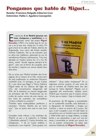 71
El Gato lector
Pongamos que hablo de Miguel…
Reseña: Francisco Delgado-Iribarren Cruz
Entrevista: Pablo J. Aguilera Concepción
El opúsculo A mi Madrid (poemas cas-
tizos, chulapones y madrileños) es el
apasionado canto del poeta Miguel
González (1967) a la ciudad que le vio na-
cer y en la que vive. Hasta los 15 años, Mi-
guel creció en la calle de Toledo, distrito de
Arganzuela, muy cerca del finado estadio
Vicente Calderón. No es de extrañar que
su alma sea rojiblanca, plasmada en sus di-
vertidísimos Poemas colchoneros. Tras tres
décadas en Huelva (entre los 15 y los 45
años), volvió “donde regresa siempre el fu-
gitivo”, esta vez al barrio de Lavapiés, don-
de escribe y reparte sus versos desde hace
diez años.
De su amor por Madrid también dan fe las
páginas de La Gatera de la Villa, revista don-
de está publicando su ambicioso Romance
madrileño (tras 15 entregas, va por Carlos
III, y aún tiene que llegar a Tierno Galván).
Miguel bebe de los clásicos del Siglo de
Oro, del romanticismo desgarrado del
XIX, de la bohemia no menos desgarrada
de principios del XX. Predominan las es-
trofas de cuatro versos de arte menor, so-
bre todo las cuartetas, los octosílabos:
“¿Cómo a Madrid no cantarle?”.
También tiene endecasílabos perfectos y
rotundos: “Gracias, Madrid, por ser como
eres”, “que no quiero otra cosa en este mun-
do”.
González rinde tributo a los símbolos de
Madrid: el oso y el madroño, la Cibeles
(“¡Madrileña salerosa”), Carlos Arniches, los
chulapones... Y de un modo enfático y
mayúsculo a sus mujeres: “¡Esas guapas ma-
drileñas!”, “¡Esas bellas chulaponas!” En su
ingenioso primer poema, el vate avisa de
que el nombre de Madrid tiene dos des
porque le “sobra dignidad”. Miguel, con la
ceguedad del enamorado, idealiza tanto
Madrid que reconoce que le inspira versos
“el aire que se respira / bajo tu límpido cielo”.
El poemario, de 40 páginas y autoeditado
en un cuadernillo amarillo, está dedicado a
la Agrupación de Madrileños y Amigos Los
Castizos, y tiene un precio de 5 euros. Así
que, si por Lavapiés o por el Café Gijón te
encuentras con un hombre que te recuerda
a Valle-Inclán (por su larga melena, su larga
barba y sus quevedos), y que con voz po-
tente y encendida te vende por pocos eu-
ros su poesía: cómprasela, ya sabes que
estamos hablando de Miguel González.
 