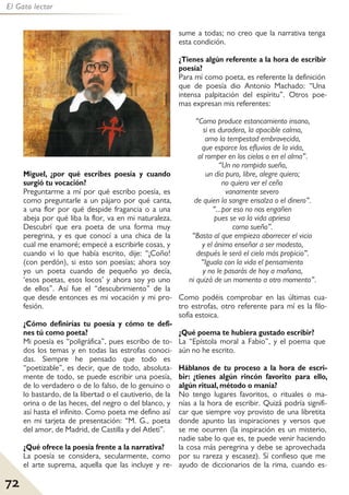 72
El Gato lector
Miguel, ¿por qué escribes poesía y cuando
surgió tu vocación?
Preguntarme a mí por qué escribo poesía, es
como preguntarle a un pájaro por qué canta,
a una flor por qué despide fragancia o a una
abeja por qué liba la flor, va en mi naturaleza.
Descubrí que era poeta de una forma muy
peregrina, y es que conocí a una chica de la
cual me enamoré; empecé a escribirle cosas, y
cuando vi lo que había escrito, dije: “¡Coño!
(con perdón), si esto son poesías; ahora soy
yo un poeta cuando de pequeño yo decía,
‘esos poetas, esos locos’ y ahora soy yo uno
de ellos”. Así fue el “descubrimiento” de la
que desde entonces es mi vocación y mi pro-
fesión.
¿Cómo definirías tu poesía y cómo te defi-
nes tú como poeta?
Mi poesía es “poligráfica”, pues escribo de to-
dos los temas y en todas las estrofas conoci-
das. Siempre he pensado que todo es
“poetizable”, es decir, que de todo, absoluta-
mente de todo, se puede escribir una poesía,
de lo verdadero o de lo falso, de lo genuino o
lo bastardo, de la libertad o el cautiverio, de la
orina o de las heces, del negro o del blanco, y
así hasta el infinito. Como poeta me defino así
en mi tarjeta de presentación: “M. G., poeta
del amor, de Madrid, de Castilla y del Atleti”.
¿Qué ofrece la poesía frente a la narrativa?
La poesía se considera, secularmente, como
el arte suprema, aquella que las incluye y re-
sume a todas; no creo que la narrativa tenga
esta condición.
¿Tienes algún referente a la hora de escribir
poesía?
Para mí como poeta, es referente la definición
que de poesía dio Antonio Machado: “Una
intensa palpitación del espíritu”. Otros poe-
mas expresan mis referentes:
“Como produce estancamiento insano,
si es duradera, la apacible calma,
amo la tempestad embravecida,
que esparce los efluvios de la vida,
al romper en los cielos o en el alma”.
“Un no rompido sueño,
un día puro, libre, alegre quiero;
no quiero ver el ceño
vanamente severo
de quien la sangre ensalza o el dinero”.
“...por eso no nos engañen
pues se va la vida apriesa
como sueño”.
“Basta al que empieza aborrecer el vicio
y el ánimo enseñar a ser modesto,
después le será el cielo más propicio”.
“Iguala con la vida el pensamiento
y no le pasarás de hoy a mañana,
ni quizá de un momento a otro momento”.
Como podéis comprobar en las últimas cua-
tro estrofas, otro referente para mí es la filo-
sofía estoica.
¿Qué poema te hubiera gustado escribir?
La “Epístola moral a Fabio”, y el poema que
aún no he escrito.
Háblanos de tu proceso a la hora de escri-
bir: ¿tienes algún rincón favorito para ello,
algún ritual, método o manía?
No tengo lugares favoritos, o rituales o ma-
nías a la hora de escribir. Quizá podría signifi-
car que siempre voy provisto de una libretita
donde apunto las inspiraciones y versos que
se me ocurren (la inspiración es un misterio,
nadie sabe lo que es, te puede venir haciendo
la cosa más peregrina y debe se aprovechada
por su rareza y escasez). Sí confieso que me
ayudo de diccionarios de la rima, cuando es-
 