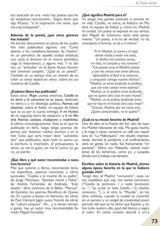 73
El Gato lector
toy atascado en una –esto hay poetas que les
da vergüenza reconocerlo–. Según dicen que
dijo Picasso, “si la inspiración me viene, que
me coja trabajando”.
Además de la poesía, ¿qué otros géneros
has tratado?
He escrito documentos en prosa de los cuales
han sido publicados algunos: una “Carta
abierta a los castellano-leoneses de Huelva”,
en un periódico de aquella ciudad andaluza;
una carta al director en el mismo periódico,
valga la redundancia, y alguno más. Y lo últi-
mo, un “articulito” en el diario Nueva Humani-
dad Universal Lavapiés: “¿Qué es un poeta?”.
También en su tiempo hice un intento de es-
cribir un texto teatral en verso, sobre los co-
muneros de Castilla.
¿Cuántos libros has publicado?
Estos cinco: Mujer, poesía amorosa; Castilla es
mi tierra y la comunera es su causa, dedicado
mi tierra y a mi ideología política; Poemas col-
choneros, sobre el Atleti, mi equipo de fútbol,
que va ya por la cuarta entrega; A mi Huelva,
de mi segunda tierra de adopción; y A mi Ma-
drid. Poemas castizos, chulapones y madrileños,
el último cronológicamente. Esto es lo que he
publicado en libro, luego tengo poemas dis-
persos por distintos medios escritos y en la
red. Creo que sería mejor decir “autoedita-
dos” que publicados, pues todo lo asumo yo,
la escritura, la impresión, el presupuesto, la
venta, yo me lo guiso, yo me lo como; yo ga-
no, yo pierdo.
¿Qué libro y qué autor recomiendas a nues-
tros lectores?
Más que autores o libros, recomiendo lectu-
ras específicas, poemas concretos u obras
puntuales: “Coplas a la muerte de su padre”,
de Jorge Manrique; “Epístola moral a Fabio”,
de Andrés Fernández de Andrada; “Ecle-
siastés”, libro canónico de la Biblia; “Manual”,
de Epicteto; los poemas filosóficos de Queve-
do. En cuanto a textos no literarios, las obras
de Paul Clement Jagot, autor francés de obras
de “cultura psíquica”. Ah... y si tienen tiempo
y ganas, hay un autor muy recomendable lla-
mado Miguel González.
¿Qué significa Madrid para ti?
Yo tengo tres gandes pasiones o amores en
mi vida: Castilla, mi tierra; el Atlético de Ma-
drid, mi equipo de fútbol; y, cómo no, Madrid,
mi ciudad. Un poeta se expresa en sus versos;
don Miguel de Unamuno tiene este pensa-
miento: “Un poeta, si lo es de verdad, no da
conceptos ni formas, se da a sí mismo”.
“A mi Madrid, el nuevo y el viejo,
donde resido y están mis lares,
le dedico mis castizos versos,
mi vida, mi corazón y mis cantares”.
“Con pasión amo el Madrid castizo
y con mis versos este amor ofrezco,
aplaudidme al final si lo merezco,
y conquistar consigo vuestro hechizo”.
“Madrid, un amor profundo te profeso,
que con este castizo verso expreso”.
“Madrid, un te profeso amor profundo,
que no quiero otra cosa en este mundo”.
“Madrid, un te profeso profundo amor,
que no hay en el mundo otra cosa mejor”.
“Gracias, Madrid, por ser como eres.
¿Quién conociéndote, no te quiere?”.
¿Cuál es tu rincón favorito de Madrid?
Uno de ellos es la Puerta del Sol, sitio de nues-
tro Madrid rebosante de vida. Me gusta mucho,
y lo hago a veces, tomarme un café con napoli-
tana en “La Mallorquina”; me resultó impresio-
nante, durante la pandemia y el confinamiento,
verla sin gente, sin nadie, fue francamente “im-
pactante”. Otros son Malasaña, central matri-
tense de los bohemios, como yo, y Lavapiés,
donde vivo y trabajo casi siempre.
Escribes sobre la historia de Madrid, ¿tienes
alguna época favorita en la que te hubiera
gustado vivir?
Tengo dos: el Madrid “comunero”, pues co-
mo castellano que soy, me siento comunero
(“Castilla se pertenece / a nadie pertenecie-
ra...”, “ya cunde en toda Castilla / la rebelión
comunera...”), y el otro la “Movida”, en los
años ochenta, cuando la ciudad se convirtió
en un paraíso y un vergel de creatividad joven;
periodo del que se ha dicho que España, y so-
bre todo nuestra villa, pasó del blanco y negro
al color. En cierta ocasión abordé a un/a
 