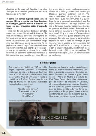 74
El Gato lector
cliente/a en la plaza del Rastrillo y me dijo:
“Lo que haces (vender poesía) me recuerda
los años de la Movida”.
Y como no somos supersticiosos, allá va
nuestra última pregunta, que hace la núme-
ro 13: Miguel, ¿puedes contar a nuestros lec-
tores en qué proyectos estás trabajando
ahora?
Tengo más de uno, aunque bastantes parados
todos: uno es una historia del Atlético de Ma-
drid, en cuartetas; otro una autobiografía en
forma de memorias personales, que voy a es-
cribir a cuatro manos con otro escritor amigo
mío, que además de poeta es novelista (le he
pedido que sea mi “negro” –no confundir esta
expresión, significa que escribe por encargo–
ya que yo no domino la técnica de la novela;
uno más, un poemario contra los moralistas y
bienpensantes, que tendría por título Decen-
tes; y por último, seguir colaborando con La
Gatera de la Villa (¿conocéis está mirífica pu-
blicación, queridos lectores?) con mi “Ro-
mance madrileño”, al que aún le queda un
“buen rato”, pues voy por Carlos III y quiero
llegar hasta al menos el recordado alcalde En-
rique Tierno Galván” “el viejo profesor” co-
mo le llamaban. Aparte, trabajo hace tiempo
en poemas, no libros, como “Romance de la
nueva canción española”; el “Romance de la
capa española” y el romance “Campos de mi
infancia”, con el cual quiero presentarme a un
concurso literario que tiene la característica
especial de que al acto de entrega de pre-
mios, hay que ir vestido y con ceremonial del
siglo XVII, y mi idea es, si obtengo el premio,
ir con el traje de Quevedo, que también así se
llama el premio. ¡Ah!... y se me olvidaba, “El
romance de Lavapiés”, para un periódico local
de ese barrio.
Autor nacido en Madrid en 1967, de doble
origen segoviano (paterno) y onubense
(materno). Se cría el el barrio de la Argan-
zuela. Con 15 años se traslada con su fami-
lia a Huelva. Vive allí 30 años y vuelta a
Madrid hace 9 años. Escritos una decena
larga de títulos, de los cuales publicados
(autoeditados), estos cinco:
"Mujer"
"Castilla es mi tierra..."
"Poemas colchoneros"
"A mi Huelva"
"A mi Madrid"
Participa en diversos medios periodísticos,
como así mismo en radio y televisión; tam-
bién se presenta a concursos literarios, sin
éxito. Perteneció en Huelva al grupo litera-
rio del "1900" y en Madrid a la tertulia del
Café Gijón. Desarrolla su labor diariamente
por los barrios de Malasaña y Lavapiés,
ofreciendo al público sus poemas. Conside-
ra a la poesía su pasión, vocación y profe-
sión, es decir, su vida toda y su forma de
ganarse la vida. En proyecto diversos traba-
jos literarios. El autor de la reseña que pu-
blicamos es también su agente literario.
Para más información acerca del autor:
Biobibliografía
 
