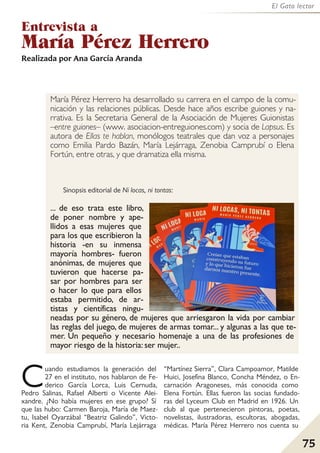75
El Gato lector
Entrevista a
María Pérez Herrero
Cuando estudiamos la generación del
27 en el instituto, nos hablaron de Fe-
derico García Lorca, Luis Cernuda,
Pedro Salinas, Rafael Alberti o Vicente Alei-
xandre. ¿No había mujeres en ese grupo? Sí
que las hubo: Carmen Baroja, María de Maez-
tu, Isabel Oyarzábal “Beatriz Galindo”, Victo-
ria Kent, Zenobia Camprubí, María Lejárraga
“Martínez Sierra”, Clara Campoamor, Matilde
Huici, Josefina Blanco, Concha Méndez, o En-
carnación Aragoneses, más conocida como
Elena Fortún. Ellas fueron las socias fundado-
ras del Lyceum Club en Madrid en 1926. Un
club al que pertenecieron pintoras, poetas,
novelistas, ilustradoras, escultoras, abogadas,
médicas. María Pérez Herrero nos cuenta su
Realizada por Ana García Aranda
María Pérez Herrero ha desarrollado su carrera en el campo de la comu-
nicación y las relaciones públicas. Desde hace años escribe guiones y na-
rrativa. Es la Secretaria General de la Asociación de Mujeres Guionistas
–entre guiones– (www. asociacion-entreguiones.com) y socia de Lapsus. Es
autora de Ellas te hablan, monólogos teatrales que dan voz a personajes
como Emilia Pardo Bazán, María Lejárraga, Zenobia Camprubí o Elena
Fortún, entre otras, y que dramatiza ella misma.
Sinopsis editorial de Ni locas, ni tontas:
... de eso trata este libro,
de poner nombre y ape-
llidos a esas mujeres que
para los que escribieron la
historia -en su inmensa
mayoría hombres- fueron
anónimas, de mujeres que
tuvieron que hacerse pa-
sar por hombres para ser
o hacer lo que para ellos
estaba permitido, de ar-
tistas y científicas ningu-
neadas por su género, de mujeres que arriesgaron la vida por cambiar
las reglas del juego, de mujeres de armas tomar... y algunas a las que te-
mer. Un pequeño y necesario homenaje a una de las profesiones de
mayor riesgo de la historia: ser mujer..
 