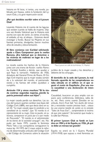 76
El Gato lector
historia en Ni locas, ni tontas, una novela, pu-
blicada por Espasa, sobre la fundación del Ly-
ceum Club, y su gran repercusión social.
¿Por qué decidiste escribir sobre el Lyceum
Club?
Leyendo Historia me di cuenta de las lagunas
que existen cuando se habla de mujeres. Dijo
una vez Amelia Valcárcel que la Historia está
escrita con ojos de varón, es cierto; el escriba,
el soldado, el rey, el obispo... Entonces decidí
investigar a fondo. Buscar las Mujeres en sus
fuentes primarias, divulgarlas; fueron muchos
años de estudio y documentación.
El libro comienza con Caridad solicitando
ayuda a Clara Campoamor para la «señá»
Ramona. ¿Era habitual que se detuviese a
las víctimas de maltrato en lugar de a los
maltratadores?
La novela cuenta los hechos de la Historia
junto con una trama de ficción: «señá» Ramo-
na, Caridad, Eusebio y demás, que ayudan a
que fluya la narración. Hablamos de 1926,
dictadura del General Primo de Rivera. El Có-
digo Civil imponía que la mujer estaba someti-
da a la voluntad del marido, el patriarcado
existía y las fuerzas del orden ayudaban a
cumplirlo.
Artículo 154 y otros muchos: “Si la viu-
da contrae segundas nupcias, pierde la
patria potestad sobre sus hijos”.
La mujer casada perdía sus derechos. Las so-
cias del Lyceum querían cambiar esas leyes del
Código Civil (1889), ese que decía claro en su
art 22: “La mujer casada sigue la condición y na-
cionalidad de su marido”, que “El marido es el
representante de su mujer. Esta no puede, sin su
licencia, comparecer en juicio por sí o por medio
de Procurador”. “El marido es el administrador
de los bienes de la sociedad conyugal”, etc. No
pudo ser hasta 1975, cuando la feminista
María Telo y sus compañeras consiguieron la
nueva ley 14/1975 del 2 mayo sobre la refor-
ma de determinados artículos del Código Civil
y del Código de Comercio sobre la situación
jurídica de la mujer casada y los derechos y
deberes de los cónyuges.
El domicilio de la sede del Lyceum, la mal
llamada «guarida de las conspiradoras» es-
taba ubicada en el edificio en el que se
gestó el motín de Esquilache. ¿Fue una me-
ra casualidad o una declaración de inten-
ciones?
Casualidad, buscaron un piso amplio con es-
pacio para conferencias, biblioteca, salita de
te, etc. Pero como cuenta Zenobia en su
artículo, Eno’s Fruit Salt “era dueño del inmue-
ble y necesitaba nuestro precioso local... coloca-
ba una enorme botella de cartón en la entrada
“Sales de Fruta Eno”... comprenderán lo incómo-
do que esto suponía”. Se tuvieron que mudar a
la calle San Marcos.
El primer Lyceum Club se fundó en Lon-
dres en 1904 y el de España, en 1926. ¿A qué
se debe un retraso tan grande?
España no entró en la I Guerra Mundial
(1914-1918) que supuso a nivel feminista un
Placa Lyceum en calle de las Infantas, 31, Madrid.
 