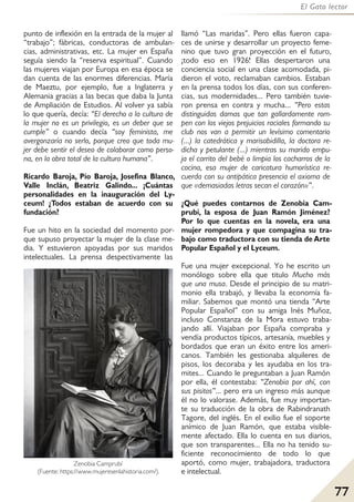 77
El Gato lector
punto de inflexión en la entrada de la mujer al
“trabajo”; fábricas, conductoras de ambulan-
cias, administrativas, etc. La mujer en España
seguía siendo la “reserva espiritual”. Cuando
las mujeres viajan por Europa en esa época se
dan cuenta de las enormes diferencias. María
de Maeztu, por ejemplo, fue a Inglaterra y
Alemania gracias a las becas que daba la Junta
de Ampliación de Estudios. Al volver ya sabía
lo que quería, decía: “El derecho a la cultura de
la mujer no es un privilegio, es un deber que se
cumple” o cuando decía “soy feminista, me
avergonzaría no serlo, porque creo que toda mu-
jer debe sentir el deseo de colaborar como perso-
na, en la obra total de la cultura humana”.
Ricardo Baroja, Pío Baroja, Josefina Blanco,
Valle Inclán, Beatriz Galindo... ¡Cuántas
personalidades en la inauguración del Ly-
ceum! ¿Todos estaban de acuerdo con su
fundación?
Fue un hito en la sociedad del momento por-
que supuso proyectar la mujer de la clase me-
dia. Y estuvieron apoyadas por sus maridos
intelectuales. La prensa despectivamente las
llamó “Las maridas”. Pero ellas fueron capa-
ces de unirse y desarrollar un proyecto feme-
nino que tuvo gran proyección en el futuro,
¡todo eso en 1926! Ellas despertaron una
conciencia social en una clase acomodada, pi-
dieron el voto, reclamaban cambios. Estaban
en la prensa todos los días, con sus conferen-
cias, sus modernidades... Pero también tuvie-
ron prensa en contra y mucha... “Pero estas
distinguidas damas que tan gallardamente rom-
pen con los viejos prejuicios raciales formando su
club nos van a permitir un levísimo comentario
(...) la catedrática y marisabidilla, la doctora re-
dicha y petulante (...) mientras su marido empu-
ja el carrito del bebé o limpia los cacharros de la
cocina, esa mujer de caricatura humorística re-
cuerda con su antipática presencia el axioma de
que «demasiadas letras secan el corazón»”.
¿Qué puedes contarnos de Zenobia Cam-
prubí, la esposa de Juan Ramón Jiménez?
Por lo que cuentas en la novela, era una
mujer rompedora y que compagina su tra-
bajo como traductora con su tienda de Arte
Popular Español y el Lyceum.
Fue una mujer excepcional. Yo he escrito un
monólogo sobre ella que titulo Mucho más
que una musa. Desde el principio de su matri-
monio ella trabajó, y llevaba la economía fa-
miliar. Sabemos que montó una tienda “Arte
Popular Español” con su amiga Inés Muñoz,
incluso Constanza de la Mora estuvo traba-
jando allí. Viajaban por España compraba y
vendía productos típicos, artesanía, muebles y
bordados que eran un éxito entre los ameri-
canos. También les gestionaba alquileres de
pisos, los decoraba y les ayudaba en los tra-
mites... Cuando le preguntaban a Juan Ramón
por ella, él contestaba: “Zenobia por ahí, con
sus pisitos”... pero era un ingreso más aunque
él no lo valorase. Además, fue muy importan-
te su traducción de la obra de Rabindranath
Tagore, del inglés. En el exilio fue el soporte
anímico de Juan Ramón, que estaba visible-
mente afectado. Ella lo cuenta en sus diarios,
que son transparentes... Ella no ha tenido su-
ficiente reconocimiento de todo lo que
aportó, como mujer, trabajadora, traductora
e intelectual.
Zenobia Camprubí
(Fuente: https://www.mujeresenlahistoria.com/).
 