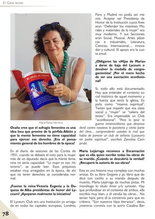 78
El Gato lector
Ocaña cree que el sufragio femenino es una
idea loca que provine de la pérfida Albión y
que la mente femenina no tiene capacidad
para ejercer ese derecho. ¿Era el pensa-
miento general de los hombres de la época?
En el diario de sesiones de las Cortes de
1931, cuando se debatía el voto para la mujer
más de un diputado decía que la mente feme-
nina no tenía capacidad: “La mujer es eso: his-
terismo”, se puede leer. Esos prejuicios
estaban muy arraigados en la época, de ahí
que no tener derechos se consideraba nor-
mal.
¿Fueron la reina Victoria Eugenia y la Du-
quesa de Alba presidentas de honor del Ly-
ceum? ¿Apoyaron realmente la iniciativa?
El Lyceum Club era una Institución ya arraiga-
da en todas las capitales europeas, Londres,
Paris y Madrid no podía ser me-
nos. Aceptar ser Presidenta de
Honor de la Institución cuyos fines
eran “Defender los intereses Mo-
rales y materiales de la mujer” era
muy moderno. Y sus Secciones
eran Social, Musical, Artes plásti-
cas e industriales, Literatura,
Ciencias, Internacional..., innova-
dor y cultural. El apoyo era la cuo-
ta anual.
¿Obligaron las «Hijas de María»
a darse de baja del Lyceum o
devolver la medalla de congre-
gacionista? ¿Por el mero hecho
de ser una asociación aconfesio-
nal?
Si, todo ello está documentado.
Hay que entender el contexto so-
cial histórico de aquel momento y
la fuerza que tenía la iglesia, Es-
paña como “reserva espiritual”.
Tenían que impedir que esa clase
social y “mujer” se “saliera del
tiesto”. Era impensable un Club
“aconfesional”: “Pero lo peor la
guerra inmerecidísima que desenca-
denó contra nosotras la pacatería y cierta parte
del clero... comprenderán ustedes lo mal que
había de parecer un club de señoras (Lyceum)
sin padre espiritual”, escribió Zenobia Cam-
prubí.
María Lejárraga reconoce a Encarnación
que es ella quien escribe todas las obras de
su marido. ¿Cuándo se descubrió la verdad?
¿Recuperó la autoría de sus obras?
Esta es una historia muy compleja con muchas
aristas. En su libro Gregorio y yo, libro que de-
dicó con cariño a su marido después de
muerto, María Lejárraga da muchas pistas. Mi
monólogo lo titulo Amor y/o sumisión. Hay
que profundizar en el contexto de ambos, ella
escribía muy bien, y él vendía las obras... No
tenían hijos pero él la convencía para que es-
cribiera, “Son nuestros hijos literarios”, decía,
¡mientras convivía con la actriz Catalína Bár-
María Pérez Herrero.
 