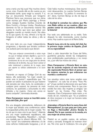 79
El Gato lector
cena y tenía una hija suya! Hay muchos claros-
curos, creo. Cuando ella se dio cuenta ya era
demasiado tarde, quiso exigir su autoría. Y sí,
hay un documento firmado por Gregorio
Martínez Sierra que reconoce que sus obras
están escritas por María Lejárraga, y firman
como testigos Eusebio Gorbea (marido de
Elena Fortún) y Enrique Ucelay. Desafortuna-
damente no fue un documento notarial. Ella
cuenta lo mucho que tuvo que pelear con
abogados cuando su marido murió. No obtu-
vo lo que quería. Es más, ofreció a la hija de
Gregorio el editar todas las obras y ella se
negó.
Por otro lado era una mujer independiente,
progresista, y diputada que dictaba conferen-
cias audaces para esa época que decían:
“Hay que empezar convenciendo a estas muje-
res que el trabajo siempre dignifica y que lo im-
portante cada vez más, es colocarse en
condiciones de no ser una carga para los demás
individuos de la familia, hay que hacer cotizar el
valor intelectual y práctico de la mujer, para
que aporte su valiosa colaboración a la socie-
dad”.
Haciendo un repaso al Código Civil de esa
época, ella exclamaba “La mujer casada no
existe ante la Justicia”; especificaba que “No
pueden ser tutores ni protutores los que hubieren
sido penados por robo, hurto, los condenados a
cualquier pena corporal, las personas de mala
conducta, los quebrados y concursados no reha-
bilitados, y las mujeres. -Como veis vamos en
buena compañía”, terminaba diciendo.
Clara Campoamor nunca se inscribió como
socia del Club. ¿Por qué?
Era una abogada sobresaliente, defensora de
la mujer que dictaba unas conferencias sobre
la incapacidad jurídica de la mujer casada: “An-
tes de que te cases mira lo que haces”. Además
era una mujer totalmente republicana, ella
proclamaba “Republica, Republica”... rechazó
una medalla que le ofreció Alfonso XIII... Su
cuna “social” era totalmente diferente a la de
estas señoras intelectuales burguesas, y en el
Club había muchas monárquicas. Este asunto
creó desacuerdos. Lo cuenta Carmen Baroja
en sus memorias: “La política lo envenena to-
do”, decía. Carmen Baroja se dio de baja al
cabo de los años.
A Caridad le extrañan los colores que Ma-
ruia Mallo utiliza en sus cuadros. ¿Qué nos
puedes contar de esta pintora olvidada por
la historia?
Fue toda una adelantada en su estilo. Solo
después ha sido reconocida, como muchas
otras. Hay cuadros suyos en el Reina Sofia.
Rosario Lacy, otra de las socias del club, fue
la primera mujer médico de España. ¿Cuál
era su especialidad?
Llevó a cabo desarrollar las Casas del Niño,
guarderías gratuitas donde las trabajadoras
eran profesionales puericultoras y no monji-
tas, y por ello fue motivo de crítica.
Clara Campoamor y Victoria Kent no esta-
ban de acuerdo respecto al voto femenino.
¿Se equivocaba Victoria Kent al pensar que
las mujeres votarían lo que ordenaran sus
maridos o confesores?
Los estudios sobre este tema amplían este
“simplismo”, no solo fue el tema “Voto Mu-
jer” el que cambió la elecciones sino que hubo
muchos más componentes. Pero lo que tras-
cendió fue esto: dos mujeres (y amigas) “pe-
leando” en las Cortes. Muy triste. No
obstante, Clara Campoamor tenía razón, a mi
modo de ver, mantenía que: “Es un problema
de ética reconocer a la mujer ser humano todos
sus derechos”.
¿Llamaban aVictoria Kent la nueva línea del
Metropolitano? ¿La que pasa por Lista, pero
no llega a Hermosilla? ¿Cómo llevaba la
chanza? Por lo que cuentas en la novela, era
una mujer de armas tomar.
Madrid es un pueblo castizo, de verbena,
chotis y zarzuela. Enseguida se inventan chan-
zas. No creo que le molestara. Era una gran
 
