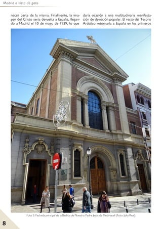 Madrid a vista de gato
8
Foto 5: Fachada principal de la Basílica de Nuestro Padre Jesús de Medinaceli (Foto: Julio Real).
naceli parte de la misma. Finalmente, la ima-
gen del Cristo sería devuelta a España, llegan-
do a Madrid el 10 de mayo de 1939, lo que
daría ocasión a una multitudinaria manifesta-
ción de devoción popular. El resto del Tesoro
Artístico retornaría a España en los primeros
 