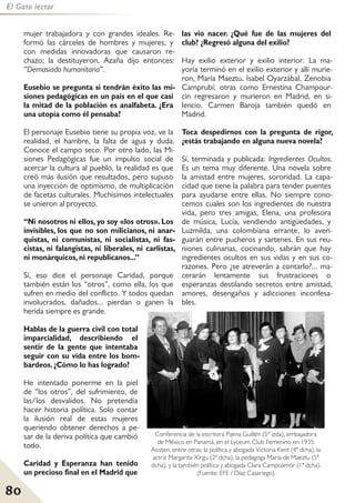 80
El Gato lector
mujer trabajadora y con grandes ideales. Re-
formó las cárceles de hombres y mujeres, y
con medidas innovadoras que causaron re-
chazo; la destituyeron, Azaña dijo entonces:
“Demasiado humanitaria”.
Eusebio se pregunta si tendrán éxito las mi-
siones pedagógicas en un país en el que casi
la mitad de la población es analfabeta. ¿Era
una utopía como él pensaba?
El personaje Eusebio tiene su propia voz, ve la
realidad, el hambre, la falta de agua y duda.
Conoce el campo seco. Por otro lado, las Mi-
siones Pedagógicas fue un impulso social de
acercar la cultura al pueblo, la realidad es que
creó más ilusión que resultados, pero supuso
una inyección de optimismo, de multiplicación
de facetas culturales. Muchísimos intelectuales
se unieron al proyecto.
“Ni nosotros ni ellos, yo soy «los otros». Los
invisibles, los que no son milicianos, ni anar-
quistas, ni comunistas, ni socialistas, ni fas-
cistas, ni falangistas, ni liberales, ni carlistas,
ni monárquicos, ni republicanos...”
Sí, eso dice el personaje Caridad, porque
también están los “otros”, como ella, los que
sufren en medio del conflicto. Y todos quedan
involucrados, dañados... pierdan o ganen la
herida siempre es grande.
Hablas de la guerra civil con total
imparcialidad, describiendo el
sentir de la gente que intentaba
seguir con su vida entre los bom-
bardeos. ¿Cómo lo has logrado?
He intentado ponerme en la piel
de “los otros”, del sufrimiento, de
las/los desvalidos. No pretendía
hacer historia política. Solo contar
la ilusión real de estas mujeres
queriendo obtener derechos a pe-
sar de la deriva política que cambió
todo.
Caridad y Esperanza han tenido
un precioso final en el Madrid que
las vio nacer. ¿Qué fue de las mujeres del
club? ¿Regresó alguna del exilio?
Hay exilio exterior y exilio interior. La ma-
yoría terminó en el exilio exterior y allí murie-
ron, María Maeztu, Isabel Oyarzábal, Zenobia
Camprubí; otras como Ernestina Champour-
cin regresaron y murieron en Madrid, en si-
lencio. Carmen Baroja también quedó en
Madrid.
Toca despedirnos con la pregunta de rigor,
¿estás trabajando en alguna nueva novela?
Sí, terminada y publicada: Ingredientes Ocultos.
Es un tema muy diferente. Una novela sobre
la amistad entre mujeres, sororidad. La capa-
cidad que tiene la palabra para tender puentes
para ayudarse entre ellas. No siempre cono-
cemos cuales son los ingredientes de nuestra
vida, pero tres amigas, Elena, una profesora
de música, Lucía, vendiendo antigüedades, y
Luzmilda, una colombiana errante, lo averi-
guarán entre pucheros y sartenes. En sus reu-
niones culinarias, cocinando, sabrán que hay
ingredientes ocultos en sus vidas y en sus co-
razones. Pero ¿se atreverán a contarlo?... ma-
cerarán lentamente sus frustraciones o
esperanzas destilando secretos entre amistad,
amores, desengaños y adicciones inconfesa-
bles.
Conferencia de la escritora Palma Guillén (5º izda), embajadora
de México en Panamá, en el Lyceum Club Femenino en 1935.
Asisten, entre otras: la política y abogada Victoria Kent (4ª dcha), la
actriz Margarita Xirgu (2ª dcha), la pedagoga María de Maeztu (5ª
dcha), y la también política y abogada Clara Campoamor (1ª dcha).
(Fuente: EFE / Díaz Casariego).
 