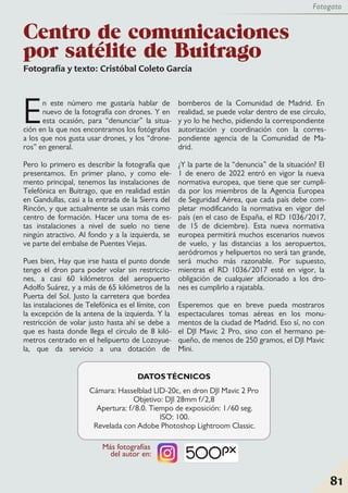 Fotografía y texto: Cristóbal Coleto García
En este número me gustaría hablar de
nuevo de la fotografía con drones. Y en
esta ocasión, para “denunciar” la situa-
ción en la que nos encontramos los fotógrafos
a los que nos gusta usar drones, y los “drone-
ros” en general.
Pero lo primero es describir la fotografía que
presentamos. En primer plano, y como ele-
mento principal, tenemos las instalaciones de
Telefónica en Buitrago, que en realidad están
en Gandullas, casi a la entrada de la Sierra del
Rincón, y que actualmente se usan más como
centro de formación. Hacer una toma de es-
tas instalaciones a nivel de suelo no tiene
ningún atractivo. Al fondo y a la izquierda, se
ve parte del embalse de Puentes Viejas.
Pues bien, Hay que irse hasta el punto donde
tengo el dron para poder volar sin restriccio-
nes, a casi 60 kilómetros del aeropuerto
Adolfo Suárez, y a más de 65 kilómetros de la
Puerta del Sol. Justo la carretera que bordea
las instalaciones de Telefónica es el límite, con
la excepción de la antena de la izquierda. Y la
restricción de volar justo hasta ahí se debe a
que es hasta donde llega el círculo de 8 kiló-
metros centrado en el helipuerto de Lozoyue-
la, que da servicio a una dotación de
bomberos de la Comunidad de Madrid. En
realidad, se puede volar dentro de ese círculo,
y yo lo he hecho, pidiendo la correspondiente
autorización y coordinación con la corres-
pondiente agencia de la Comunidad de Ma-
drid.
¿Y la parte de la “denuncia” de la situación? El
1 de enero de 2022 entró en vigor la nueva
normativa europea, que tiene que ser cumpli-
da por los miembros de la Agencia Europea
de Seguridad Aérea, que cada país debe com-
pletar modificando la normativa en vigor del
país (en el caso de España, el RD 1036/2017,
de 15 de diciembre). Esta nueva normativa
europea permitirá muchos escenarios nuevos
de vuelo, y las distancias a los aeropuertos,
aeródromos y helipuertos no será tan grande,
será mucho más razonable. Por supuesto,
mientras el RD 1036/2017 esté en vigor, la
obligación de cualquier aficionado a los dro-
nes es cumplirlo a rajatabla.
Esperemos que en breve pueda mostraros
espectaculares tomas aéreas en los monu-
mentos de la ciudad de Madrid. Eso sí, no con
el DJI Mavic 2 Pro, sino con el hermano pe-
queño, de menos de 250 gramos, el DJI Mavic
Mini.
DATOSTÉCNICOS
Cámara: Hasselblad LID-20c, en dron DJI Mavic 2 Pro
Objetivo: DJI 28mm f/2,8
Apertura: f/8.0. Tiempo de exposición: 1/60 seg.
ISO: 100.
Revelada con Adobe Photoshop Lightroom Classic.
Centro de comunicaciones
por satélite de Buitrago
81
Fotogato
Más fotografías
del autor en:
 