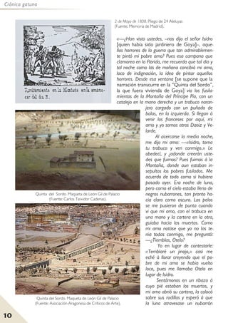 10
Crónica gatuna
«—¿Han visto ustedes, –nos dijo el señor Isidro
[quien había sido jardinero de Goya]–, aque-
llos horrores de la guerra que tan admirablemen-
te pintó mi pobre amo? Pues esa campana que
clamorea en la Florida, me recuerda que tal dia y
tal noche como las de mañana concibió mi amo,
loco de indignación, la idea de pintar aquellos
horrores. Desde esa ventana [se supone que la
narración transcurre en la “Quinta del Sordo”,
la que fuera vivienda de Goya] vio los fusila-
mientos de la Montaña del Príncipe Pío, con un
catalejo en la mano derecha y un trabuco naran-
jero cargado con un puñado de
balas, en la izquierda. Si llegan á
venir los franceses por aquí, mi
amo y yo somos otros Daoiz y Ve-
larde.
Al acercarse la media noche,
me dijo mi amo: —«Isidro, toma
tu trabuco y ven conmigo.» Le
obedecí, y ¿adonde creerán uste-
des que fuimos? Pues fuimos á la
Montaña, donde aun estaban in-
sepultos los pobres fusilados. Me
acuerdo de todo como si hubiera
pasado ayer. Era noche de luna,
pero como el cielo estaba lleno de
negros nubarrones, tan pronto ha-
cia claro como oscuro. Los pelos
se me pusieron de punta cuando
vi que mi amo, con el trabuco en
una mano y la cartera en la otra,
guiaba hacia los muertos. Como
mi amo notase que yo no las te-
nia todas conmigo, me preguntó:
—¿Tiemblas, Otelo?
Yo en lugar de contestarle:
«Temblaré un jinojo,» casi me
eché á llorar creyendo que el po-
bre de mi amo se habia vuelto
loco, pues me llamaba Otelo en
lugar de Isidro.
Sentámonos en un ribazo á
cuyo pié estaban los muertos, y
mi amo abrió su cartera, la colocó
sobre sus rodillas y esperó á que
la luna atravesase un nubarrón
Quinta del Sordo. Maqueta de León Gil de Palacio
(Fuente: Asociación Aragonesa de Críticos de Arte).
2 de Mayo de 1808. Pliego de 24 Aleluyas
(Fuente: Memoria de Madrid).
Quinta del Sordo. Maqueta de León Gil de Palacio
(Fuente: Carlos Teixidor Cadenas).
 