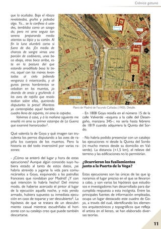 Crónica gatuna
11
que la ocultaba. Bajo el ribazo
revoloteaba, gruñia y jadeaba
algo. Yo... se lo confieso á uste-
des, temblaba como un azoga-
do; pero mi amo seguia tan
sereno preparando medio
atientas su lápiz y su cartón. Al
fin la luna alumbró como si
fuera de dia. ¡En medio de
charcos de sangre vimos una
porción de cadáveres, unos bo-
ca abajo, otros boca arriba, es-
te en la postura del que
estando arrodillado besa la tie-
rra, aquel con las manos levan-
tadas al cielo pidiendo
venganza ó misericordia, y al-
gunos perros hambrientos se
cebaban en los muertos, ja-
deando de ansia y gruñendo á
las aves de rapiña que revolo-
teaban sobre ellos, queriendo
disputarles la presa! Mientras
yo contemplaba aquel horrible
cuadro lleno de espanto, mi amo le copiaba.
Volvimos á casa, y á la mañana siguiente me
enseñó mi amo su primer estampa de La Guerra
que examiné horrorizado»5.
Qué valentía la de Goya y qué imagen tan tru-
culenta los perros disputando a las aves de ra-
piña los cuerpos de los muertos. Pero la
historia es del todo inverosímil por varias ra-
zones:
- ¿Cómo se enteró del lugar y hora de estas
ejecuciones? Aunque algún conocido suyo hu-
biera estado al tanto de estos datos, ¿se
habría atrevido a jugarse la vida para comu-
nicárselos a Goya, esquivando a las patrullas
franceses que rondaban por Madrid? ¿Y con
qué intención lo habría hecho? Del mismo
modo, de haberse acercado el pintor al lugar
de la ejecución aquella noche, y más yendo
armado, hubiera supuesto su inmediata ejecu-
ción en caso de toparse y ser descubierto6. La
hipótesis de que se tratara de un descubri-
miento casual mientras escudriñaba el hori-
zonte con su catalejo creo que puede también
descartarse.
- En 1808 Goya residía en el número 15 de la
calle Valverde –esquina a la calle del Desen-
gaño, manzana 345–; no sería hasta febrero
de 1819 cuando adquiriera la Quinta del Sor-
do.
- No habría podido presenciar con un catalejo
las ejecuciones ni desde la Quinta del Sordo
(ni mucho menos desde su domicilio en Val-
verde). La distancia (≈1,5 km), el relieve del
terreno y las edificaciones no lo permitirían.
¿Ocurrieron los fusilamientos
junto a la Puerta de la Vega?
Estas ejecuciones son las únicas de las que ig-
noramos el lugar preciso en el que se llevaron
a cabo, y son varias las hipótesis que estudio-
sos e investigadores han desarrollado para dar
cumplida respuesta a esta incógnita. Entre las
principales fuentes de información empleadas,
ocupa un lugar destacado este cuadro de Go-
ya, a través del cual, identificando los elemen-
tos arquitectónicos y topográficos que refleja
el artista en el lienzo, se han elaborado diver-
sas teorías.
Plano de Madrid de Facundo Cañadas (1900). Detalle.
 