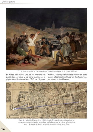 12
Crónica gatuna
El Museo del Prado, uno de los mayores es-
pecialistas en Goya y su obra, dedica en su
página web dos entradas a “El 3 de Mayo en
Madrid”, con la particularidad de que en cada
una de ellas localiza el lugar de los fusilamien-
tos en un punto diferente.
El 3 de mayo en Madrid o “Los fusilamientos”. Francisco de Goya, 1814. Museo del Prado.
Plano de Madrid de Chalmandrier (1761), detalle. El icono del ojo está situado en el
emplazamiento donde habrían tenido lugar los fusilamientos. Se indican la Puerta de la
Vega y las iglesias de Santa María de la Almudena y de la Santa Cruz.
 