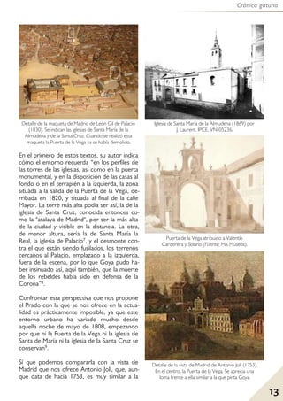 Crónica gatuna
13
En el primero de estos textos, su autor indica
cómo el entorno recuerda “en los perfiles de
las torres de las iglesias, así como en la puerta
monumental, y en la disposición de las casas al
fondo o en el terraplén a la izquierda, la zona
situada a la salida de la Puerta de la Vega, de-
rribada en 1820, y situada al final de la calle
Mayor. La torre más alta podía ser así, la de la
iglesia de Santa Cruz, conocida entonces co-
mo la "atalaya de Madrid", por ser la más alta
de la ciudad y visible en la distancia. La otra,
de menor altura, sería la de Santa María la
Real, la iglesia de Palacio7, y el desmonte con-
tra el que están siendo fusilados, los terrenos
cercanos al Palacio, emplazado a la izquierda,
fuera de la escena, por lo que Goya pudo ha-
ber insinuado así, aquí también, que la muerte
de los rebeldes había sido en defensa de la
Corona”8.
Confrontar esta perspectiva que nos propone
el Prado con la que se nos ofrece en la actua-
lidad es prácticamente imposible, ya que este
entorno urbano ha variado mucho desde
aquella noche de mayo de 1808, empezando
por que ni la Puerta de la Vega ni la iglesia de
Santa de María ni la iglesia de la Santa Cruz se
conservan9.
Sí que podemos compararla con la vista de
Madrid que nos ofrece Antonio Joli, que, aun-
que data de hacia 1753, es muy similar a la
Detalle de la maqueta de Madrid de León Gil de Palacio
(1830). Se indican las iglesias de Santa María de la
Almudena y de la Santa Cruz. Cuando se realizó esta
maqueta la Puerta de la Vega ya se había demolido.
Detalle de la vista de Madrid de Antonio Joli (1753).
En el centro, la Puerta de la Vega. Se aprecia una
loma frente a ella similar a la que pinta Goya.
Puerta de la Vega atribuido a Valentín
Carderera y Solano (Fuente: Mis Museos).
Iglesia de Santa María de la Almudena (1869) por
J. Laurent. IPCE, VN-05236.
 