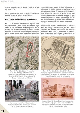 14
Crónica gatuna
que se contemplaría en 1808. Juzgue el lector
los parecidos.
De la segunda ubicación que propone el Mu-
seo del Prado se tratará más adelante.
Las tapias de la casa del Príncipe Pío
En 1835 el político e historiador español José
M.ª Queipo de Llano, conde de Toreno, cuya
obra es un referente historiográfico de la
Guerra de la Independencia, escribía: «No sa-
tisfechos los invasores con la sangre derramada
por la noche, continuaron todavía en la mañana
siguiente pasando por las armas á algunos de los
arrestados la víspera, para cuya ejecución desti-
naron el cercado de la casa del príncipe Pío»10.
Este testimonio descarta la teoría de los fusi-
lamientos frente a la Puerta de la Vega, ya que
no existía posesión alguna del Príncipe Pío en
ese emplazamiento, y ofrece además una nueva
pista para encontrar el sitio donde ocurrieron.
Apoyándose en esta información, la historia-
dora del arte y Conservadora Jefe del Depar-
tamento de Pinturas del Museo del Louvre
Jeannine Baticle situó la escena en el entorno
de la Plazuela de los Afligidos (actual Plaza de
Plano de Madrid dividido en 10 cuarteles,
1812-1834, detalle (AVM, 0,59-31-24). Se
indican el oratorio de la casa del Príncipe Pío, el
convento de San Joaquín, el cuartel del Conde
Duque y la fuente de los Afligidos.
Plano de Madrid de Chalmandrier (1761). Detalle.
Dibujados en perspectiva caballera, el oratorio de la casa
del Príncipe Pío, el convento de San Joaquín, el cuartel del
Conde Duque y la fuente de los Afligidos.
Vista del Cuarte de Conde-Duque y del desaparecido
convento de San Joaquín –conocido como N.ª Sra. de
los Afligidos– desde la zona de la actual calle Princesa.
Valentín Carderera, hacia 1820.
Monumento a Jaime Ferrán. Se encuentra
aproximadamente sobre antes lo hacía la Fuente
de los Afligidos (Fuente: Wikipedia).
 